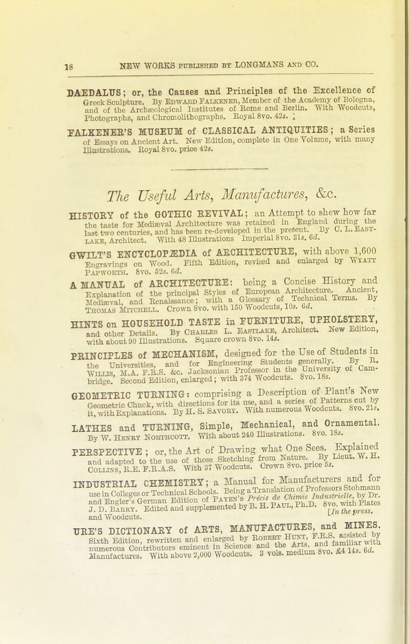 DAEDALUS; or, the Causes and Principles of the Excellence of Greek Sculpture. By EdwAKD Palkener, Member of the Academy of Bologna, ana of the Archajological IiiBtitutes of Home and Berlin. With AYoodcuts, Photographs, and Chromolithographs. Eoyal 8vo. 42j. ; EALKENEE'S MUSEUM of CLASSICAL ANTIQUITIES; a Series of Essays on Ancient Art. New Edition, complete in One Volnme, witli many Illustrations. Eoyal 8to. price 42«. The Useful Arts, Manufactures, &c. HISTORY of the GOTHIC EEVIVAL; an Attempt to shew how far the taste for Medieval Architecture was retained in England during the last two centuries, and has been re-developed in the present. By C. L. HAsr- Architect. With 48 lUustrations Imperial 8to. 31s. 6c?. GWILT'S ENCYCLOPiEDIA of AECHITECTUEE, with above 1,600 Engravings on Wood. Filth Edition, revised and enlarged by Wya'it Papworth. 8vo. 52j. G(2. A MANUAL of AECHITECTUEE: being a Concise History and Explanation of the principal Styles of Eiu-opean Architectm-e Ancient, Sval and EenaiBsanc-e; with a Glossai-y of Techmcal Tei-ms. By Thomas Mitcuell. Crown 8vo. with 150 Woodcuts, lOi. dd. HINTS on HOUSEHOLD TASTE in FUENITUEE, UPHOLSTEEY, and other Details. By Chabi.es L. Eastlake, Architect. New Edition, with sbont 90 Illustrations. Square crown 8to. lis. PEINCIPLES of MECHANISM, designed for the Use of Students in the Universities, and for Engineering Students generally. By E. WiLUS M A F E.S iLC. Jaclcsonian ProfeESor in the University of Cam- bridge!' Second Edition, enlarged; with 374 Woodcuts. 8vo. 18s. GEOMETEIC TUENING: comprising a Description of ^Plant's New Geometric Cliuck, with directions for its use, and a series of Patterns cut by iCrt Wtoati'ons. By H.S. SAVORY. With numerous Woodcuts. 8vo.21s. LATHES and TUENING, Simple, Mechanical, and Ornamental. By W. Henry Northcoit. With about 240 Illustrations. 8vo. 18s. PEESPECTIVE ; or, the Art of Drawing what One Sees Expldne| and adapted to the use of those Sketchoiig ^°Zlt^%ri^ls ^ CoLLKs; P-.E. F.E.A.S. With 37 Woodcuts. Crown 8vo. price 5s. INDUSTEIAL CHEMISTEY; a Manual for Manufacturers and for J. D. bIrry. Edited and supplemented by B. H. Paul, Ph.u. i'™; and Woodcuts. UEE'S DICTIONAEY of AETS, MANUFACTUEES and MIN^^^^^ SL-rth Edition, rewritten and enlarged by ^u^t F-R^S.^^^^*^'^,.;'^^ numerous Contributors eminent in Science £4 14s Cd. Manufactures. With above 2,000 Woodcuts. 3 vols, medium 8vo. A.4 I4s. oa.