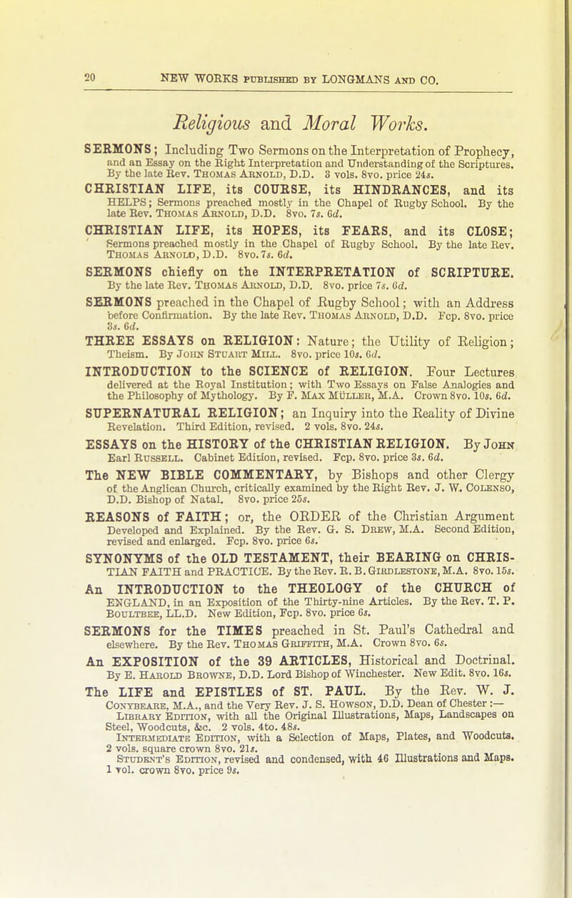 Religious and Moral Works. SERMONS; Including Two Sermons on the Interpretation of Prophecy, and an Essay on the Right Interpretation and TJndewtanding of the Scriptures. By the late Eev. Thomas Arnold, D.D. 3 vols. 8vo. price 24*. CHRISTIAN LIFE, its COURSE, its HINDRANCES, and its HELPS; Sermons preached mostly in the Chapel of Engby School. By the late Rev. Thomas Arnold, D.D. 8vo. Is. Gd. CHRISTIAN LIFE, its HOPES, its FEARS, and its CLOSE; Sermons preached mostly in the Chapel of Eugby School. By the late Rev. Thomas Arnold, D.D. 8vo.7i. 6ci. SERMONS chiefly on the INTERPRETATION of SCRIPTURE. By the late Rev. Tuoilas Arnold, D.D. Svo. price Is. Od. SERMONS preached in the Chapel of Eugby School; with an Address before Confirmation. By the late Rev. Thomas Arnold, D.D. Fcp. Svo. price 'ds. Gd. THREE ESSAYS on RELIGION: Nature; the Utility of Eeligion; Theism. By John Stuaut Mnj.. Svo. price IOj. Gd. INTRODUCTION to the SCIENCE of RELIGION. Four Lectures delivered at the Royal Institution; with Two Essays on False Analogies and the Philosophy of Mythology. By F. Max MijLLEB, M.A. Crown Svo. lOi. Gd. SUPERNATURAL RELIGION; an Inquiry into the EeaUty of Divine Revelation. Third Edition, revised. 2 vols. Svo. 24*. ESSAYS on the HISTORY of the CHRISTIAN RELIGION. By John Earl Russell. Cabinet Edition, revised. Pep. Svo. price 3j. Gd. The NEW BIBLE COMMENTARY, by Bishops and other Clergy of the Anglican Church, critically examined by the Right Rev. J. W. Colksso, D.D. Bishop of Natal. Svo. price 25s. REASONS of FAITH; or, the OEDEE of the Christian Argument Developed and Explained. By the Rev. G. S. Drew, M.A. Second Edition, revised and enlarged. Fcp. Svo. price 6s. SYNONYMS of the OLD TESTAMENT, their BEARING on CHRIS- TIAN FAITH and PRACTICE. By theRev. E.B.GuiDLESTONE.M.A. Svo. 15j. An INTRODUCTION to the THEOLOGY of the CHURCH of ENGLAND, in an Exposition of the Thirty-nine Articles. By the Rev. T. P. Boultbee, LL.D. New Edition, Fcp. Svo. price Gs. SERMONS for the TIMES preached in St. Paul's Cathedral and elsewhere. By the Rev. Thojlas Griffith, M.A. Crown Svo. 6i. An EXPOSITION of the 39 ARTICLES, Historical and Doctrinal. By E. Harold Browne, D.D. Lord Bishop of Winchester. New Edit. Svo. 16j. The LIFE and EPISTLES of ST. PAUL. By the Eev. W. J. CONTBEARE, M.A., and the Very Rev. J. S. HowsoN, D.D. Dean of Chester :— Library Edition, with all the Original XUustrations, Maps, Landscapes on Steel, Woodcuts, &o. 2 vols. 4to. 48*. Intermediate Edition, with a Selection of Maps, Plates, and Woodcuts. 2 vols, square crown Svo. 21*. Student's EomoN, revised and condensed, with 10 lUustrations and Maps. 1 vol. crown Svo. price ds.