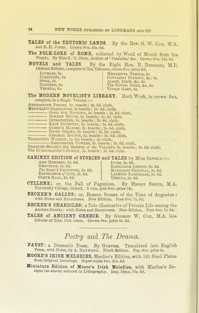 TALES of the TEUTONIC LANDS. By the Eev. G. W. Cox M A and E. H. Jones. Crown 8vo. lOs. 6d. ' The FOLK-LOEE of EOME, coUected by Word of Month from the People. By Miss E. H. Busk, Author of ' Patranas,' &c. Crown Svo. 12i. Gd. NOVELS and TALES. By the Eight Hon. B. Disraeli, M.P. Cabinet Edition, complete in Ten Volumes, crown Svo. price £3. LOTHAIB, 6s. CONIXGSBT, 6l. Sybil, 6*. Tanched, C>s. Vknettia, 0.?. Henrietta Temple, Gs. CONTABINI PLEJLtNO, &.C. Gs, Alhoy, Ixion, &c. Gs. The Young Duke, &c. Gs, Vivlan Grey, Gs. The MODERN NOVELIST'S LIBRARY. Each Work, in crown 8to. complete in a Single Volume :— Atherstone Priory, 2s. boards ; 2s. Gd. cloth. Melville's Gladiators, 2s boards; 2s. 6d. cloth. Good for Nothing, 2s. boards ; 2s. Gd. cloth. Holmby House, 2s. boards; 2j. Gd. cloth. Interpreter, 2s. boards; 2s. 6d. cloth. Kate Co\T!Ntry, 2s. boards; 2s. Gd. cloth. Queen's Maries, 2s. boards ; 2s. Gd. cloth. DioRY Grand, 2s. boards ; 2j. Gd. cloth. General Bounce, 2s. boards; 2s. Gd. cloth. Tbollope's Warden, Is. Gd. boards; 2s. cloth. Earchester Towers, 2s. boards; 2s. Gd. cloth. Bramley-Moore's Six Sisters of the Valleys, 2s. boards; 2s. Gd. cloth. The Burgomaster's Family, 2s. boards; 2s. Gd. cloth. CABINET EDITION of STORIES and TALES by Miss Sewell:— Amy Herbert, 2s. Gd. Gertrude, 2s. Gd. The Earl's Daughter, 2s. Gd. EXPERIENCB O/LlFE, 2s. Gd. Clevb Hall, 2s. Gd. Ivors, 2s. Gd. Katharinb Ashton, 2s. Gd. Margaret Percival, 3s. 6d, Laneton Parsonage, 3s. Gd. Ursula, 3s, Gd. CTLLENE; or, the Fall of Paganism. By Heney Sneyd, M.A. University College, Oxford. 2 vols, post Svo. price lis. BECKER'S GALLUS; or, Eoman Scenes of the Time of Augustus : with Notes and Excursuses. New Edition. Post Svo. 7s. Gd. BECKER'S CHARICLES; a Tale illustrative of Private Life among the Ancient Greeks: -mth Notes and Excursuses. New Edition. Post Svo. 7.?. Gd. TALES of ANCIENT GREECE. By Geoege W. Cox, M.A. late Scholar of Trin. CoU. Oxon. Crown 8to. price Gs. Gd. Poetry and The Drama. FATIST: a Dramatic Poem. By Goethb. Translated into Englisli Prose, with Notes, by A. Haywaed. Ninth Edition. Fcp. Svo. price 3s. MOORE'S IRISH MELODIES, Maclise's Edition, with 161 Steel Plates from Original Drawings. Super-royal Svo. 31s. 6d. Miniature Edition of Moore's Irish Melodies, with Maclise's De- signs (as above) reduced in Lithography. Imp. IGmo. 10s. 6d.