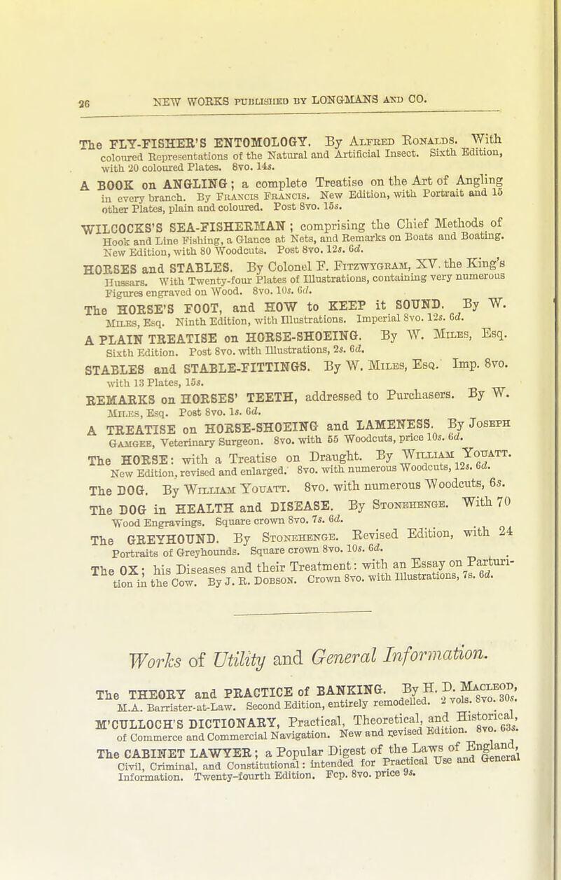 36 The FLY-FISHEE'S ENTOMOLOGY. By Alfhed Eonalds. With coloured Representations of the Natural and Artificial Insect. Sbcth Edition, with 20 coloured Plates. 8vo. lis. A BOOK on ANGLING; a complete Treatise on the Art of Angling in every branch. By Francis Francis. New Edition, with Portrait and 1^ other Plates, plain and coloured. Post 8to. 15s. WILCOCKS'S SEA-riSHEEHAN ; comprising the Chief Methods of Hook and Line Fishing, a Glance at Nets, and Remarks on Boats and Boating. New Edition, with 80 Woodcuts. Post 8vo. Us. Gd. HOESES and STABLES. By Colonel F. Fitzwygram, XV. the King's Hussars. With Twenty-four Plates of Illustrations, containing very numerous Figures engraved on Wood. 8vo. lOj. Gd. The HOESE'S FOOT, and HOW to KEEP it SOUND. By W. Miles, Esq. Ninth Edition, with Illustrations. Imperial 8vo. 12s. Gd. A PLAIN TEEATISE on HOESE-SHOEING. By W. Miles, Esq. Sixth Edition. Post 8vo. \vith Illustrations, 2s. Gd. STABLES and STABLE-FITTINGS. By W. Miles, Esq. Imp. 8vo. with 1:5 Plates, 15s. EEMAEKS on HOESES' TEETH, addressed to Purchasers. By W. iln.KS, Esq. Post 8vo. Is. Gd. A TEEATISE on HOESE-SHOEING and LAMENESS. By Joseph GAiiGEE, Veterinary Surgeon. 8vo. with 55 Woodcuts, price 10s. Gd. The HOESE: with a Treatise on Draught. By William Youatt. Now Edition, revised and enlarged. 8vo. with numerous Woodcuts, 12s. Gd. The DOG. By Willl^ai Youatt. 8vo. with numerous Woodcuts, 6s. The DOG in HEALTH and DISEASE. By SiomNGE. With 70 Wood Engravings. Square crown 8vo. 7s. Gd. The GEEYHOUND. By Stonehenge. Eevised Edition, with 24 Portraits o£ Greyhounds. Square crown 8vo. 10s. Gd. The OX- his Diseases and their Treatment: with an Essay on Parturi- tiof ii the Cow. % J. B. DOBSON. Crown 8vo. with lUustrations, 7s. Gd. Works of Utility and General Information. The THEOEY and PEACTICE of BANKING. By H. D Mac^^^^^^ M.A. Barrister-at-Law. Second Edition, entirely remodeUed. 2 vols. bvo. dus. M'CULLOCH'S DICTIONAEY, Practical Theoretical and Historical^^^ of commerce and Commercial Navigation. New and revised Edition. 8vo. bds. The CABINET LAWYEE; a Popular Digest o^^'V^'^'^w Ld°leneral Civil, Criminal, and Constitutional: intended for Practical Use and General Information. Twenty-fourth Edition. Fcp. 8vo. price Js.