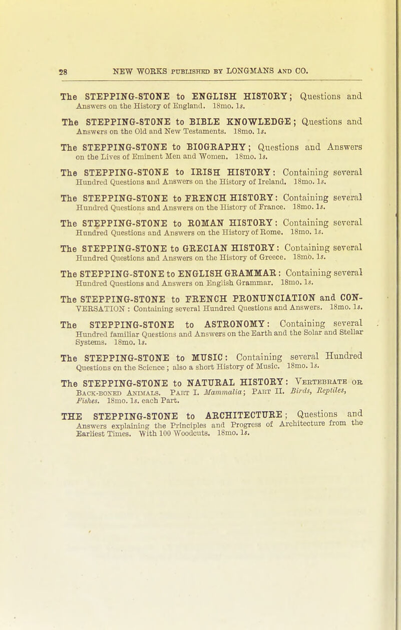 The STEPPING-STONE to ENGLISH HISTOEY; Questions and Answers on the History of England. 18mo. Is. The STEPPING-STONE to BIBLE KNOWLEDGE; Questions and Answers on the Old and New Testaments. ISmo. Is. The STEPPING-STONE to BIOGKAPHY; Questions and Answers on the Lives of Eminent Men and Women. 18mo. Is. The STEPPING-STONE to lEISH HISTORY: Containing several Hundred Questions and Answers on the History of Ireland. 18mo. Is. The STEPPING-STONE to FRENCH HISTORY: Containing several Hundi-ed Questions and Answers on the History of France. 18mo. Is. The STEPPING-STONE to ROMAN HISTORY; Containing several Hundred Questions and Answers on the History of Rome. 18mo. Is. The STEPPING-STONE to GRECIAN HISTORY: Containing several Hundred Questions and Answers on the History of Greece. ISmo. Is. The STEPPING-STONE to ENGLISH GRAMMAR: Containing several Hundi-ed Questions and Answers on English Grammar. ISmo. Is. The STEPPING-STONE to FRENCH PRONUNCIATION and CON- VERSATION : Containing several Hundred Questions and Answers. 18mo. Is. The STEPPING-STONE to ASTRONOMY: Containing several Hundred familiar Questions and Answers on the Earth and the Solar and Stellar Systems. 18mo. Is. The STEPPING-STONE to MUSIC: Containing several Hundred Questions on the Science ; also a short History of Music. 18mo. Is. The STEPPING-STONE to NATURAL HISTORY: Vebtebhate or Back-boxed Anmals. Paht I. Mammalia; Pakt 11. Birds, Reptiles, Fishes. 18mo. Is. each Part. THE STEPPING-STONE to ARCHITECTURE; Questions and Answers explaining the Principles and Progress of Architecture from the Earliest Times. With 100 Woodcuts. 18mo. Is.