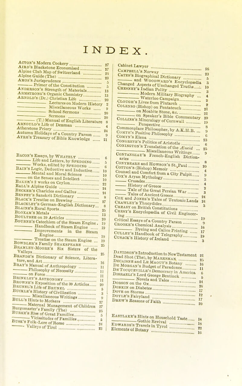 INDEX ACTON'S Modern Cookery j7 AiBD'a Blackstone Economisedj7 Alpine Club Map of Switzerland 2:1 Alpine Guide (The) '23 Ajios's Jurisprudence 5 Primer of the Constitution5 Andeeson's Strengtli of Materials 13 Abmsthong's Orsanic Chemistry 13 AESOLD'S (Dr.) Cliristian Life 20 Lectures on Modem History 2 Miscellaneous Works 9 School Sermons 20 • Sermons ' [ 20 (T.) Manual of English Literature 8 Arnould's Life of Denmau 4 Atherstone Priory 2^ Autumn HoUdays of a Countri^ Parson9 Atbe s Treasury of Bible Knowledge 21 Bacon's Essays, by Whatelt 6 Life and Letters, by SPEDDliio5 Works, edited by SPEDDrao  0 Bain s Logic, Deductive and InducUve10 Mental and Moral Science ...  10 on the Senses and Intellect . 10 Baker'h 2 works on Ceylon 2'> Ball's Alpine Guide ,4 Becker's Chariclcs and Gailua54 Bespey's Sanskrit Dictionary g Black's Treatise on Brewing .. 27 Blackley's German-EngUshDictionan^' g Blaise's Rural Sports Bloxam s Metals [13 BOULTBEE on 39 Articles 20 BOURNE'S Catechism of the Stcam Engine 19 Handbook of Steam Engine 19 Improvements in the Steani Engine ]g ~ Treatise on the Steam Engine r BowDLER's Family Sdakspkare  20 Bramley-Moore's Six Sisters of tiie valleys Brandb's Dictionary of Sciencer Litera- ture, and Art ,j Bray's Manual of Anthropoiogy.'!.'.'.'.'.'.,'' 11 Philosophy of Necessity 11 ■ on Force U BRrNKt,RY'B ASTRONOjrY.'.'1] BnowNE's Exposition of the 39 Articles;..' 20 BRCNELsLlfeofBRUNEL 5 Bdtole'8 History of Civilization';;.■.■.■.■.■;.■..'.■. 3 —-—— Miscellaneous Writings 9 Boll's Hints to Mothers ,„ 27 ~ Maternal Management of Children 27 Bureomoster's Family (The) 25 Burke b Rine of Great Families ..■ 5 'iZ—r~:i^'<='»«i'udcs of Families. fi Busk's FoIk-rx)re of Rome 24 Valleys of Tirol 13 Cabinet Lawyer Campbell's Norway'® Cates's BiograpMcal Mc'tionar; — and Woodward's Encycion'mdia Changed Aspects of Unchanged Truths Chesney's Indian Polity ... . . .. Modern Military Biography ~ Waterloo Campaign Clocgh's Lives from Plutarch Colenso (Bishop) on Pentateuch ..  ol onMoabiteStone, &c... ——— on Speaker's Bible Commeiitary 20 l>OLLii>8sMmerttlogy of Cornwall in Perspective „ Commonplace Philosopher, by A.K.h'.Bq CoMTE's Positive PhUosophy - » COMYN's Elena 6 25 9 CoNGREVE's PoliticsofAristotie CONiKGTON's Translation of the £neid —— Miscellaneous Writinus aHef!!!^!'' ^^''-E-^glish DiSiou: CONYBEARE and HowsON's sI Pail5^ Cotton's (Bishop) Memoir Counsel and Comfort from a CityPuinitI Cox's Aryan Mythology '^'•^'P 9 Crusades History of Greece t l^leof the Great Persian War3 Tales of Ancient Greece.. 04 r^^^^ T'^'^^ °f TeutonicLani 24 Crawley's Thucydides , Creasy on British Constitutions ing« Encyclopaidia of Civil Engineer- Critical Essays ofa Country pilrson'n Crooke's Chemical Analysis jg -— Dyeing and Calico Printiiig17 CULLEY'S Handbook of Telegraphy ,1 CnsACK's History of Ireland ...... , SE|Zr^--S^-:::::: De rocotJEViLLK's Democvacv in America R DISRAELI'S Lord George Bentinck I — Novels and Talcs ... ,T DODSON on the Ox  Donkin on Diabetes!!?2 Dove on Storms  DoYLR's Fairyland 1 Drew's Reasons of Faitii'.jj EASTLAKB's Hints on Household Taste Ifi Gothic Revival .. ,1 Edwards's Travels la Tyrol ^ Elements ot Botony 