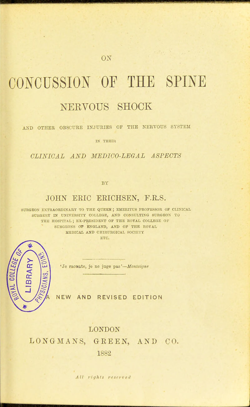 ox CONCUSSION OF THE SPINE NERVOUS SHOCK AND OTHER OBSCURE INJUHIES OE THE NERVOUS SYSTEM IN THEIll CLINICAL AND MEDICO-LEGAL ASPECTS BY JOHN ERIC ERICHSEN, F.R.S. SURGEON EXTRAORDINAUY TO THE QUEEN ; EMERITUS PROFESSOR OF CLINICAL SUUGEIiT IN UNrVERSrrr college, and consulting SURGEON TO THE HOSPITAL ; EX-PRESIDENT OF THE ROYAL COLLEGE OF SURGEONS OP ENGLAND, AND OF THE ROYAL MEDICAL AND CHIRURGIOAL SOCIETY ETC. 'Je raconte, je ne juge pas'—Montaigne NEW AND REVISED EDITION LONDON LONGMANS, GREEN, AND CO. 1882 All rights rescrveil