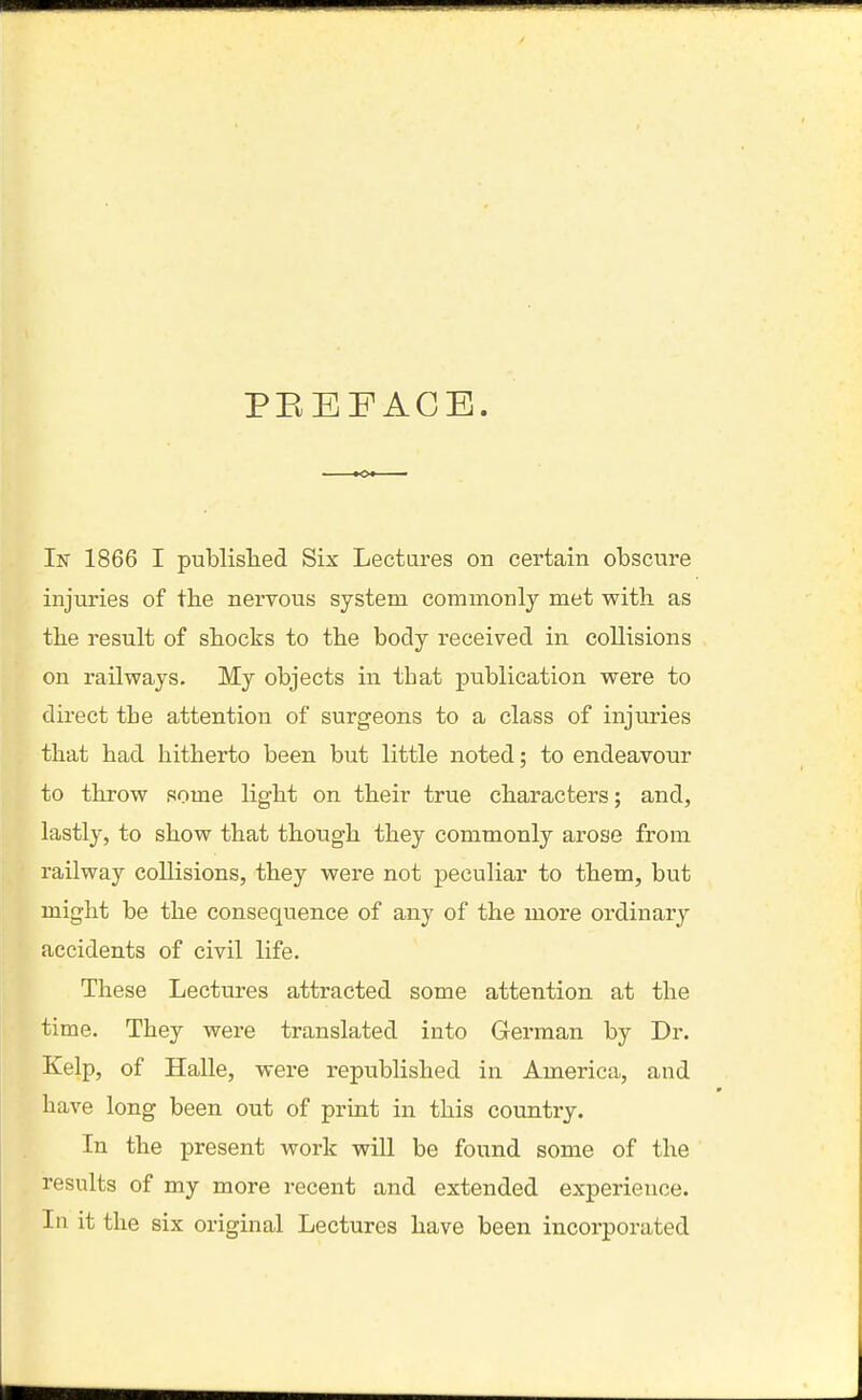 PEBFACE. In 1866 I published Six Lectures on certain obscure injuries of the nervous system commonly met with as the result of shocks to the body received in collisions on railways. My objects in that publication were to direct tbe attention of surgeons to a class of injuries that had hitherto been but little noted; to endeavour to throw some light on their true characters; and, lastly, to show that though they commonly arose from railway collisions, they were not peculiar to them, but might be the consequence of any of the more ordinary accidents of civil life. These Lectures attracted some attention at the time. They were translated into German by Dr. Kelp, of Halle, were republished in America, and have long been out of priut in this country. In the present work will be found some of the results of my more recent and extended experience. In it the six original Lectures have been incorporated