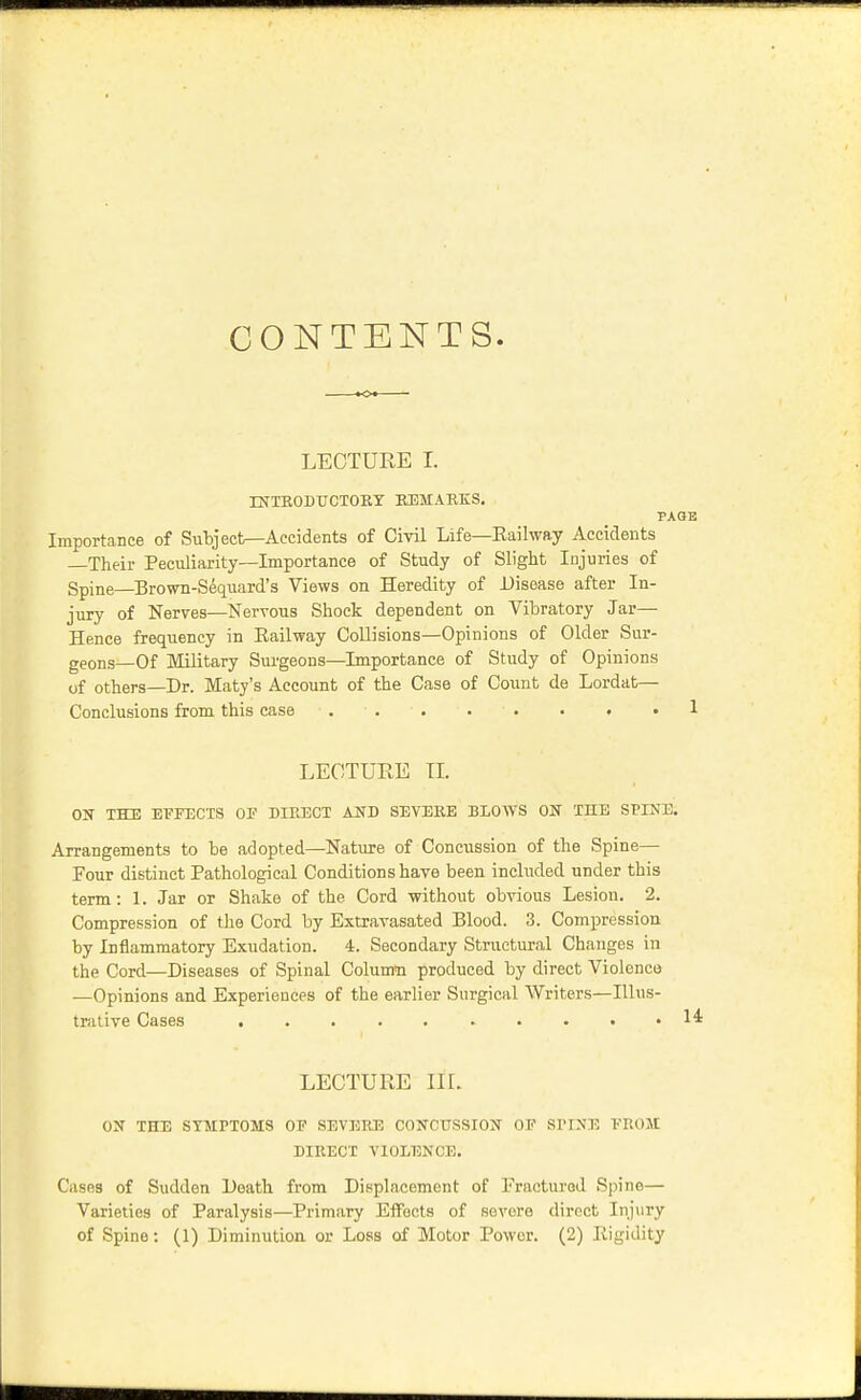 CONTENTS. »o« LECTURE I. XNTR0DT7CT0EY EEMABKS. PAGE Importance of Subject—Accidents of Civil Life—Eailway Accidents Their Peculiarity—Importance of Study of Slight Injuries of Spine—Brown-Sequard's Views on Heredity of Disease after In- jury of Nerves—Nervous Shock dependent on Vibratory Jar— Hence frequency in Eailway Collisions—Opinions of Older Sur- geons—Of Military Surgeons—Importance of Study of Opinions of others—Dr. Maty's Account of the Case of Count de Lordat— Conclusions from this case • 1 LEOTUEE TI. ON THE EFFECTS OF DIRECT AUD SEVERE BLOAVS ON THE SPINE. Arrangements to be adopted—Nature of Concussion of the Spine— Four distinct Pathological Conditions have been included under this term: 1. Jar or Shake of the Cord without obvious Lesion. 2. Compression of the Cord by Extravasated Blood. 3. Compression by Inflammatory Exudation. 4. Secondary Stn.ictural Changes in the Cord—Diseases of Spinal Column produced by direct Violence —Opinions and Experiences of the earlier Surgical Writers—Illus- trative Cases 14 LECTURE IK. ON THE SYMPTOMS OF SEVERE CONCUSSION OP SPINE FROM DIRECT VIOLENCE. Cases of Sudden Death from Displacement of Fractured Spine— Varieties of Paralysis—Primary Eifects of severe direct Injury of Spine: (1) Diminution or Loss of Motor Power. (2) Rigidity