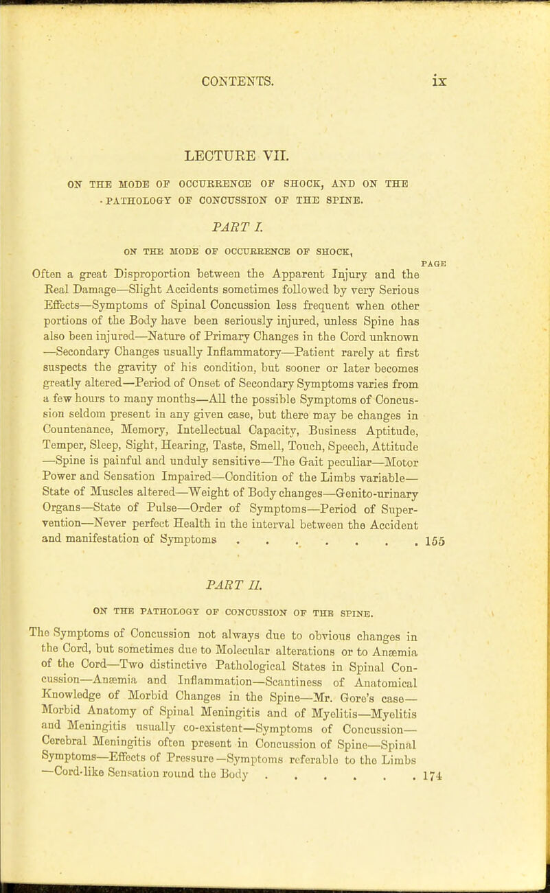 LEOTUEE VII. ON THE MODE OF OCCTrREJDNCE OF SHOCE, AND ON THE -PATHOLOGY OF CONCUSSION OF THE SPINE. FART I. ON THE MODE OF OCCITBEENCE OF SHOCK, PAGE Often a great Disproportion between the Apparent Injury and the Eeal Damage—Slight Accidents sometimes followed by very Serious Effects—Symptoms of Spinal Concussion less frequent when other portions of the Body have been seriously injured, unless Spine has also been injured—Nature of Primary Changes in the Cord unknown —Secondary Changes usually Inflammatory—Patient rarely at first suspects the gravity of his condition, but sooner or later becomes greatly altered—Period of Onset of Secondary Symptoms varies from a few houi's to many months—All the possible Symptoms of Concus- sion seldom present in any given case, but there may be changes in Countenance, Memory, Intellectual Capacity, Business Aptitude, Temper, Sleep, Sight, Hearing, Taste, Smell, Touch, Speech, Attitude —Spine is painful and unduly sensitive—The Gait peculiar—Motor Power and Sensation Impaired—Condition of the Limbs variable— State of Muscles altered—Weight of Body changes—Grenito-urinary Organs—State of Pulse—Order of Symptoms—Period of Super- vention—Never perfect Health in the interval between the Accident and manifestation of Symptoms 155 PART II. ON THE PATHOLOGT OF CONCUSSION OF THE SPINE. The Symptoms of Concussion not always due to obvious changes in the Cord, but sometimes due to Molecular alterations or to Antemia of the Cord—Two distinctive Pathological States in Spinal Con- cussion—Ansemia and Inflammation—Scantiness of Anatomical Knowledge of Morbid Changes in the Spine—Mr. Gore's case- Morbid Anatomy of Spinal Meningitis and of Myelitis—Myelitis and Meningitis usually co-existent—Symptoms of Concussion- Cerebral Meningitis often present in Concussion of Spine—Spinal Symptoms—Effects of Pressure-Symptoms referable to the Limbs —Cord-like Sensation round the Body I74