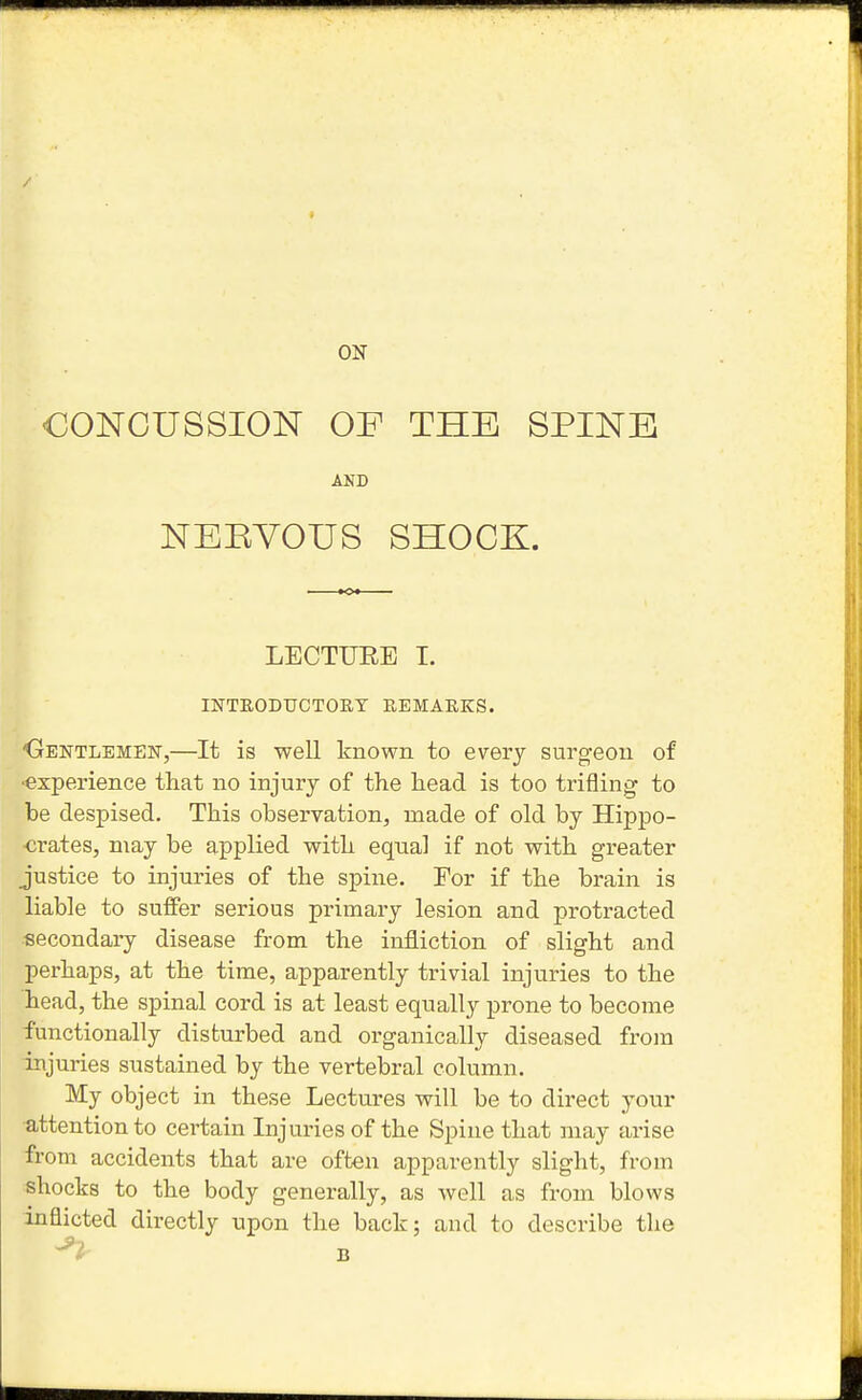 ON CONCUSSION OF THE SPINE AND NEEYOUS SHOCK. LECTUEE 1. INTRODUCTORT REMARKS. 'Oentlemen,—It is well known to every surgeon of •experience that no injury of the head is too trifling to be despised. This observation, made of old by Hippo- crates, may be applied with equal if not with greater justice to injuries of the spine. For if the brain is liable to suffer serious primary lesion and protracted secondary disease from the infliction of slight and perhaps, at the time, apparently trivial injuries to the head, the spinal cord is at least equally prone to become ■functionally disturbed and organically diseased from Injuries sustained by the vertebral column. My object in these Lectures will be to direct your •attention to certain Injuries of the Spine that may arise from accidents that are often apparently slight, from shocks to the body generally, as well as from blows inflicted directly upon the back; and to describe the B