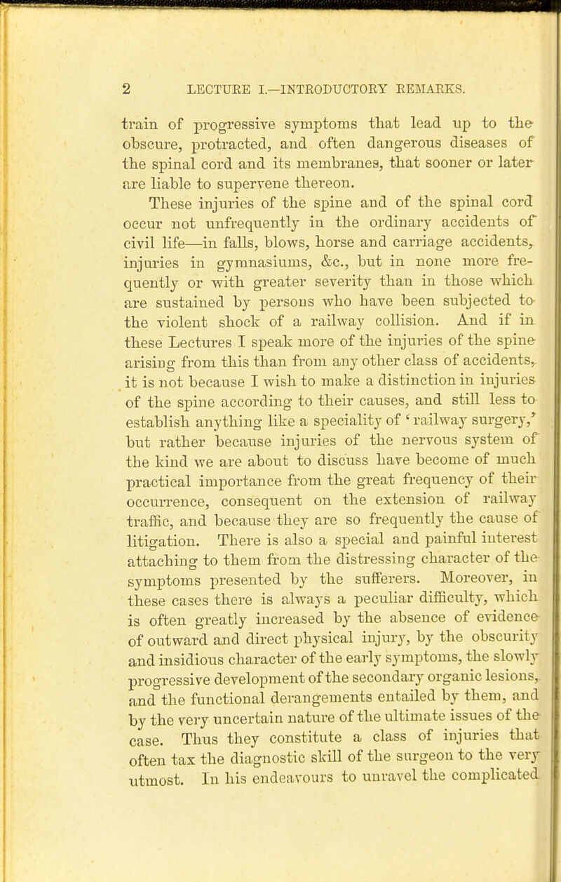 train of progressive symptoms that lead up to tie- obscure, protracted, and often dangerous diseases of the spinal cord and its membranes, that sooner or later are liable to supervene thereon. These injuries of the spine and of the spinal cord occur not unfrequently in the ordinary accidents of civil life—in falls, blows, horse and carriage accidents, injuries in gymnasiums, &c., but in none more fre- quently or with greater severity than in those which are sustained by persons who have been subjected to the violent shock of a railway collision. And if in these Lectures I speah more of the injuries of the spine arising from this than from any other class of accidents, it is not because I wish to make a distinction in injuries of the spine according to their causes, and still less to establish anything like a speciality of ' railway surgery,' but rather because injuries of the nervous system of the kind we are about to discuss have become of much practical importance from the great frequency of their occurrence, consequent on the extension of railway traffic, and because they are so frequently the cause of litigation. There is also a special and painful interest attaching to them from the distressing character of the symptoms presented by the sufferers. Moreover, in these cases there is always a peculiar difficulty, which is often greatly increased by the absence of evidence of outward and direct physical injury, by the obscurity and insidious character of the early symptoms, the slowly progressive development of the secondary organic lesions,, and the functional derangements entailed by them, and by the very uncertain nature of the ultimate issues of the case. Thus they constitute a class of injuries that often tax the diagnostic skill of the surgeon to the very utmost. In his endeavours to unravel the complicated.