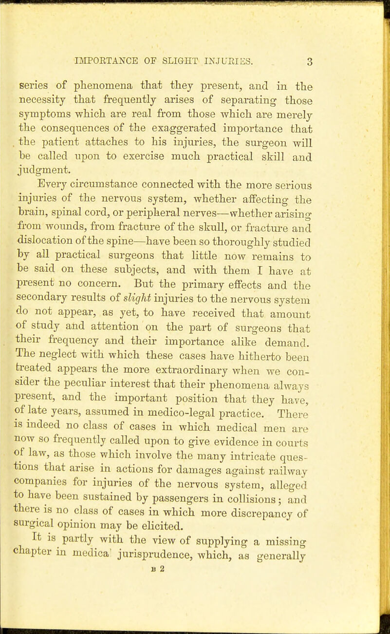 series of phenomena that they present, and in the necessity that frequently arises of separating those symptoms which are real from those which are merely the consequences of the exaggerated importance that the patient attaches to his injuries, the surgeon will be called upon to exercise much practical skill and judgment. Every circumstance connected with the more serious injuries of the nervous system, whether affecting the brain, spinal cord, or peripheral nerves—whether arising from wounds, from fracture of the skull, or fracture and dislocation of the spine—have been so thoroughly studied by all practical surgeons that little now remains to be said on these subjects, and with them I have at present no concern. But the primary effects and the secondary results of slight injuries to the nervous system do not appear, as yet, to have received that amount of study and attention on the part of surgeons that their frequency and their importance alike demand. The neglect with which these cases have hitherto been treated appears the more extraordinary when we con- sider the peculiar interest that their phenomena always present, and the important position that they have, of late years, assumed in medico-legal practice. There is indeed no class of cases in which medical men are now so frequently called upon to give evidence in courts of law, as those which involve the many intricate ques- tions that arise in actions for damages against railway companies for injuries of the nervous system, alleged to have been sustained by passengers in collisions; and there is no class of cases in which more discrepancy of surgical opinion may be elicited. It is partly with the view of supplying a missing chapter in medica' jurisprudence, which, as generally
