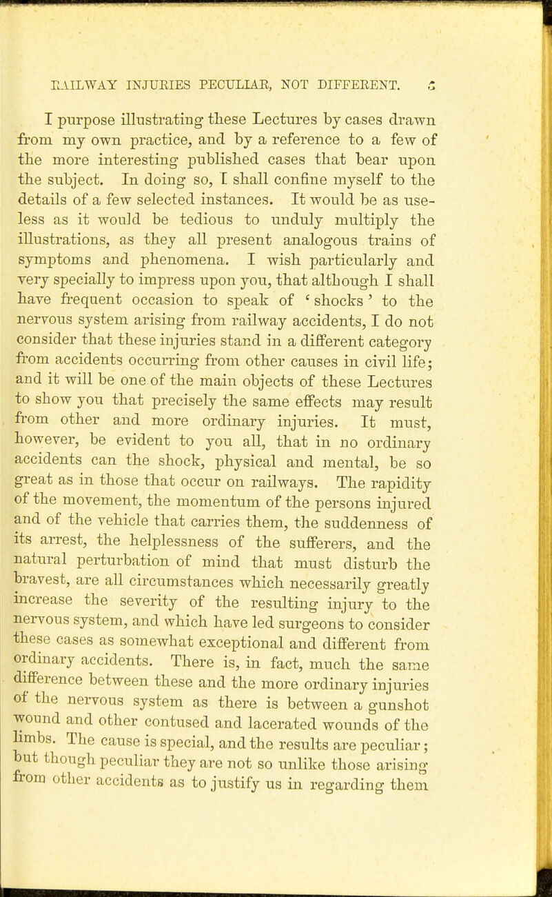 I purpose illustrating these Lectures by cases drawn from my own practice, and by a reference to a few of the more interesting published cases that bear upon the subject. In doing so, I shall confine myself to the details of a few selected instances. It would be as use- less as it would be tedious to unduly multiply the illustrations, as they all present analogous trains of symptoms and phenomena. I wish particularly and yery specially to impress upon you, that although I shall hare frequent occasion to speak of ' shocks ' to the nervous system arising from railway accidents, I do not consider that these injuries stand in a difterent category from accidents occurring from other causes in civil life; and it will be one of the main objects of these Lectures to show you that precisely the same effects may result from other and more ordinary injuries. It must, however, be evident to you all, that in no ordinary accidents can the shock, physical and mental, be so great as in those that occur on railways. The rapidity of the movement, the momentum of the persons injured and of the vehicle that carries them, the suddenness of its arrest, the helplessness of the sufferers, and the natural perturbation of mind that must disturb the bravest, are all circumstances which necessarily greatly hicrease the severity of the resulting injury to the nervous system, and which have led surgeons to consider these cases as somewhat exceptional and different from ordinary accidents. There is, in fact, much the same difference between these and the more ordinary injuries of the nervous system as there is between a gunshot wound and other contused and lacerated wounds of the Hmbs. The cause is special, and the results are peculiar; but though peculiar they are not so unlike those arising from other accidents as to justify us in regarding them