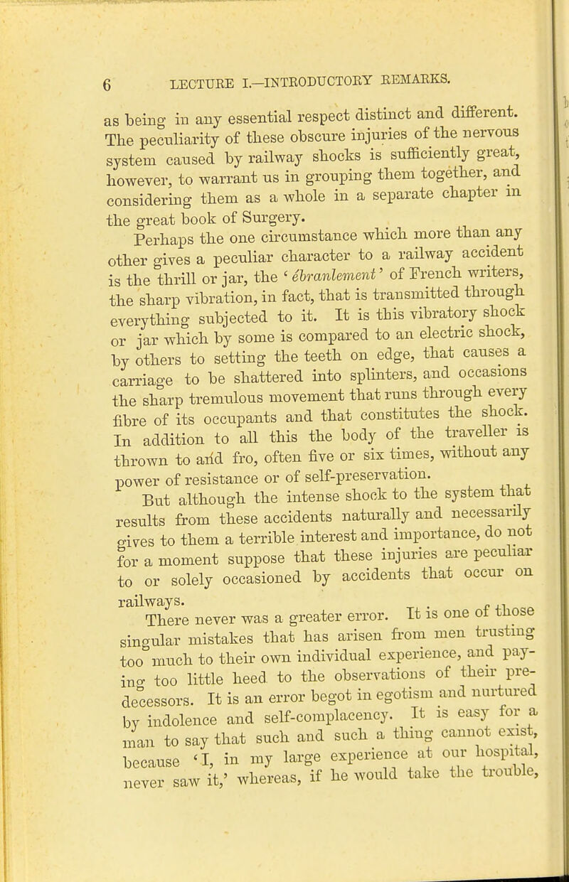 as being in any essential respect distinct and different. The peculiarity of these obscure injuries of the nervous system caused by railway shocks is sufaciently great however, to warrant us in grouping them together, and considering them as a whole in a separate chapter m the great book of Surgery. Perhaps the one circumstance which more than any other gives a peculiar character to a railway accident is the thrill or jar, the ' ehranlement' of French writers, the sharp vibration, in fact, that is transmitted through everything subjected to it. It is this vibratory shock or jar which by some is compared to an electric shock, by others to setting the teeth on edge, that causes a carriage to be shattered into splinters, and occasions the sharp tremulous movement that runs through every fibre of its occupants and that constitutes the shock. In addition to all this the body of the traveller is thrown to aiid fro, often five or six times, without any power of resistance or of self-preservation. But although the intense shock to the system that results from these accidents naturally and necessarily gives to them a terrible interest and importance, do not for a moment suppose that these injuries are pecuhar to or solely occasioned by accidents that occur on railways. . There never was a greater error. It is one ot those singular mistakes that has arisen from men trusting too'^much to their own individual experience, and pay- itio- too little heed, to the observations of their pre- decessors. It is an error begot in egotism and nurtured bv indolence and self-complacency. It is easy for a man to say that such and such a thing cannot exist, because 'I, in my large experience at our hospital, never saw it,' whereas, if he would take the ti-ouble.