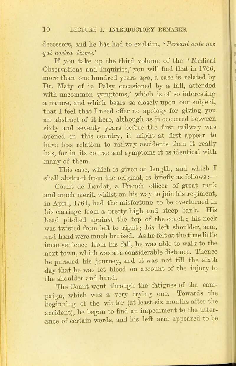 -decessors, and lie lias iiad to exclaim, 'Pereant ante nos qui nostra dixereJ If you take up the third volume of the ' Medical Observations and Inquiries,' you will find that in 1766, more than one hundred years ago, a case is related by Dr. Maty of 'a Palsy occasioned by a fall, attended with uncommon symptoms,' which is of so interesting a nature, and which bears so closely upon our subject, that I feel that I need offer no apology for giving you an abstract of it here, although as it occurred between sixty and seventy years before the first railway was opened in this country, it might at first appear to have less relation to railway accidents than it really has, for in its course and symptoms it is identical with many of them. This case, which is given at length, and which I shall abstract from the original, is briefly as follows:— Count de Lordat, a French ofl&cer of great rank and much merit, whilst on his way to join his regiment, in April, 1761, had the misfortune to be overturned in his carriage from a pretty high and steep bank. His head pitched against the top of the coach; his neck w^as twisted from left to right; his left shoulder, arm, and hand were much bruised. As he felt at the time little inconvenience from his fall, he was able to walk to the next town, which was at a considerable distance. Thence he pursued his journey, and it was not till the sixth -day that he was let blood on account of the injui-y to the shoulder and hand. The Count went through the fatigues of the cam- paign, which was a very trying one. Towards the beginning of the winter (at least six months after the accident), he began to find an impediment to the utter- ance of certain words, and his left arm appeared to be