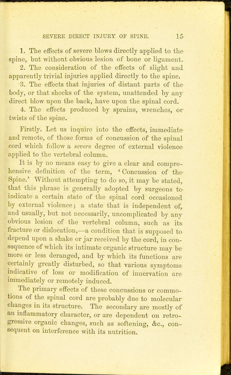 SE7EEE DIRECT INJUEY OF SPINE. 15- 1. The effects of severe blows directly applied to the spine, but withont obvious lesion of bone or ligament. 2. The consideration of the effects of slight and apparently trivial injuries applied directly to the spine. 3. The effects that injuries of distant parts of the- body, or that shocks of the system, unattended by any du'ect blow upon the back, have upon the spinal cord. 4. The effects produced by sprains, wrenches, or twists of the spine. Firstly. Let us inquire into the effects, immediate and remote, of those forms of concussion of the spinal cord which follow a severe degree of external violence applied to the vertebral column. It is by no means easy to give a clear and compre- hensive definition of the term, ' Concussion of the- Spine.' Without attempting to do so, it may be stated, that this phrase is generally adopted by surgeons to indicate a certain state of the spinal cord occasioned by external violence; a state that is independent of^ and usually, but not necessarily, nncomplicated by any obvious lesion of the vertebral column, such as its fracture or dislocation,—a condition that is supposed to depend upon a shake or jar received by the cord, in con- sequence of which its intima.te organic structure may be more or less deranged, and by which its functions are certainly greatly disturbed, so that various symptoms indicative of loss or modification of innervation are immediately or remotely induced. The primary effects of these concussions or commo- tions of the spinal cord are probably due to molecular changes in its structure. The secondary are mostly of an inflammatory character, or are dependent on retro- gressive organic changes, such as softening, &c., con- sequent on interference with its nutrition.