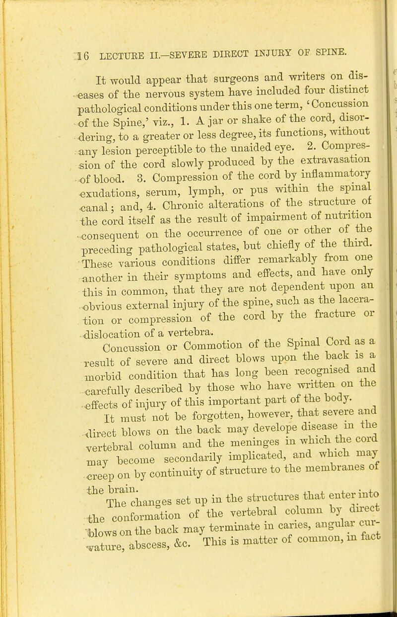 It would appear that surgeons and writers on dis- ■eases of the nervous system have included four distinct pathological conditions under this one term, ' Concussion of the Spine,' viz., 1. Ajar or shake of the cord, disor- dering, to a greater or less degree, its functions, without any lesion perceptible to the uaaided eye. 2. Compres- sion of the cord slowly produced by the extravasation . of blood. 3. Compression of the cord by inflammatory exudations, serum, lymph, or pus within the spinal <5anal; and, 4. Chronic alterations of the strucfcm-e ot the cord itself as the result of impairment of nutrition • consequent on the occurrence of one or other of the preceding pathological states, but chiefly of the third. •These various conditions differ remarkably from one another in their symptoms and efi-ects, and have only this in common, that they are not dependent upon an obvious external injury of the spine, such as the lacera- tion or compression of the cord by the fracture or dislocation of a vertebra. ^ . -, ^ . Concussion or Commotion of the Spinal Cord as a result of severe and direct blows upon the back is a morbid condition that has long been recognised and carefully described by those who have written on the . efi-ects of injury of this important part of the body. It must not be forgotten, however, that severe and direct blows on the back may develope disease m the vertebral column and the meninges in which the cord ,nay become secondarily implicated, and which may creev on by continuity of structure to the membranes of '^'^he changes set up in the structures that enter into the conformation of the vertebral column by direct •blows on the back may terminate in caries, -gular cur- ^.ature, abscess, &c. This is matter of common, m fact