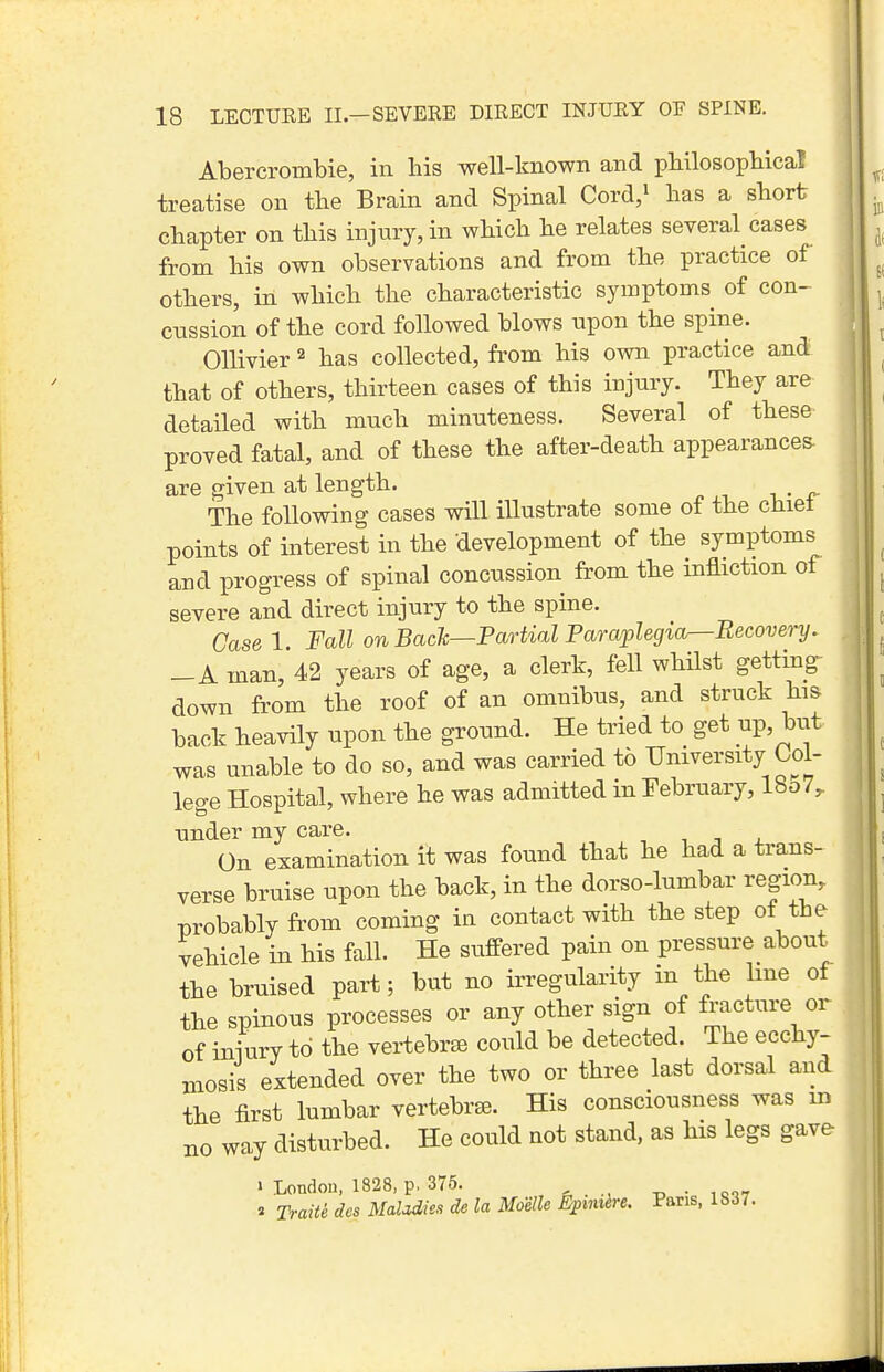 Abercrombie, in his well-known and pbilosopbica! treatise on the Brain and Spinal Cord,i has a short chapter on this injury, in which he relates several cases from his own observations and from the practice of others, in which the characteristic symptoms of con- cussion of the cord followed blows upon the spine. OUivier ^ has collected, from his own practice and that of others, thirteen cases of this injury. They are detailed with much minuteness. Several of these proved fatal, and of these the after-death appearances- are given at length. The following cases will illustrate some of the chiet points of interest in the development of the symptoms and progress of spinal concussion from the infliction of severe and direct injury to the spine. Case 1. Fall on Back—Partial Paraplegia—Recove^-y. -A man, 42 years of age, a clerk, fell whilst getting- down from the roof of an omnibus, and struck his back heavily upon the ground. He tried to get up, but was unable to do so, and was carried to University Col- lege Hospital, where he was admitted in February, lbo7^ under my care. , , ^ . On examination it was found that he had a trans- verse bruise upon the back, in the dorso-lumbar region, probably from coming in contact with the step of the vehicle in his fall. He suffered pain on pressure about the bruised part; but no irregularity in the line of the spinous processes or any other sign of ^acture or of iniury to the vertebrae could be detected. The ecchy- mosis extended over the two or three last dorsal and the first lumbar vertebrse. His consciousness was m no way disturbed. He could not stand, as his legs gave 1 London, 1828, p, 375. , . -d •= ,r<»7 « Traiti dcs Mdadies de la Moelle E^mth-e. Pans, 1837. 1 II