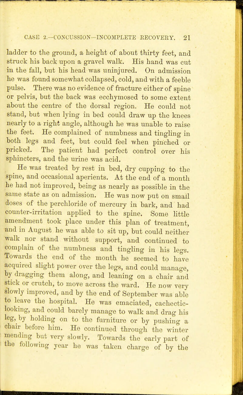 ladder to the ground, a heiglit of about thirty feet, and struck his back upon a gravel walk. His hand was cut in the fall, but his head was uninjured. On admission he was found somewhat collapsed, cold, and with a feeble pulse. There was no evidence of fracture either of spine or pelvis, but the back was ecchymosed to some extent about the centre of the dorsal region. He could not stand, but when lying in bed could draw up the knees nearly to a right angle, although he was unable to raise the feet. He complained of numbness and tingling in both legs and feet, but could feel when pinched or pricked. The patient had perfect control over his sphincters, and the urine was acid. He was treated by rest in bed, dry cupping to the spine, and occasional aperients. At the end of a month he had not improved, being as nearly as possible in the same state as on admission. He was now put on small doses of the perchloride of mercury in bark, and had counter-irritation applied to the spine. Some little amendment took place under this plan of treatment, and in August he was able to sit up, but could neither walk nor stand without support, and continued to complain of the numbness and tingling in his legs. Towards the end of the month he seemed to have acquired slight power over the legs, and could manage, by dragging them along, and leaning on a chair and stick or crutch, to move across the ward. He now very slowly improved, and by the end of September was able to leave the hospital. He was emaciated, cachectic- looking, and could barely manage to walk and drag his leg, by holding on to the furniture or by pushing a chair before him. He continued through the winter mending but very slowly. Towards the early part of the following year he was taken charge of by the