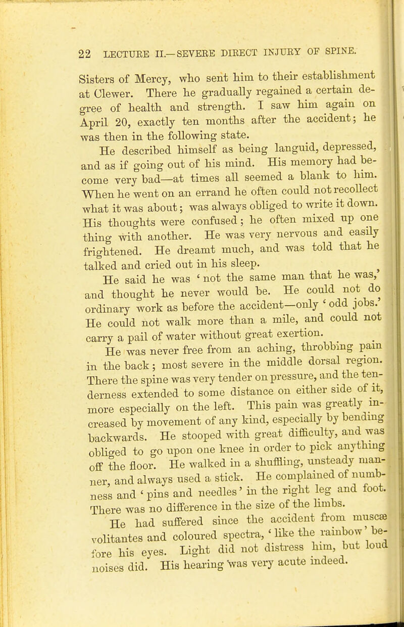 Sisters of Mercy, who sent him to their establishment at Clewer. There he gradually regained a certain de- gree of health and strength. I saw him again on April 20, exactly ten months after the accident; he was then in the following state. He described himself as being languid, depressed, and as if going out of his mind. His memory had be- come very bad—at times all seemed a blank to him. When he went on an errand he often could not recollect what it was about; was always obliged to write it down. His thoughts were confused; he often mixed up one thing with another. He was very nervous and easily frightened. He dreamt much, and was told that he talked and cried out in his sleep. ^ He said he was ' not the same man that he was, and thought he never would be. He could not do ordinary work as before the accident—only ' odd jobs. He could not walk more than a mile, and could not carry a pail of water without great exertion. He was never free from an aching, throbbmg pam in the back; most severe in the middle dorsal region. There the spine was very tender on pressure, and the ten- derness extended to some distance on either side of it, more especiaUy on the left. This pain was greatly in- creased by movement of any kind, especially by bending backwards. He stooped with great difficulty, and was obliged to go upon one knee in order to pick anything off the floor. He walked in a shuffling, unsteady man- ner, and always used a stick. He complained of numb- ness and ' pins and needles' in the right leg and foot. There was no difference in the size of the Hmbs. He had suffered since the accident from muscse volitantes and coloured spectra, ' like the rainbow' be- fore his eyes. Light did not distress him, but loud noises did. His healing Vas very acute indeed.