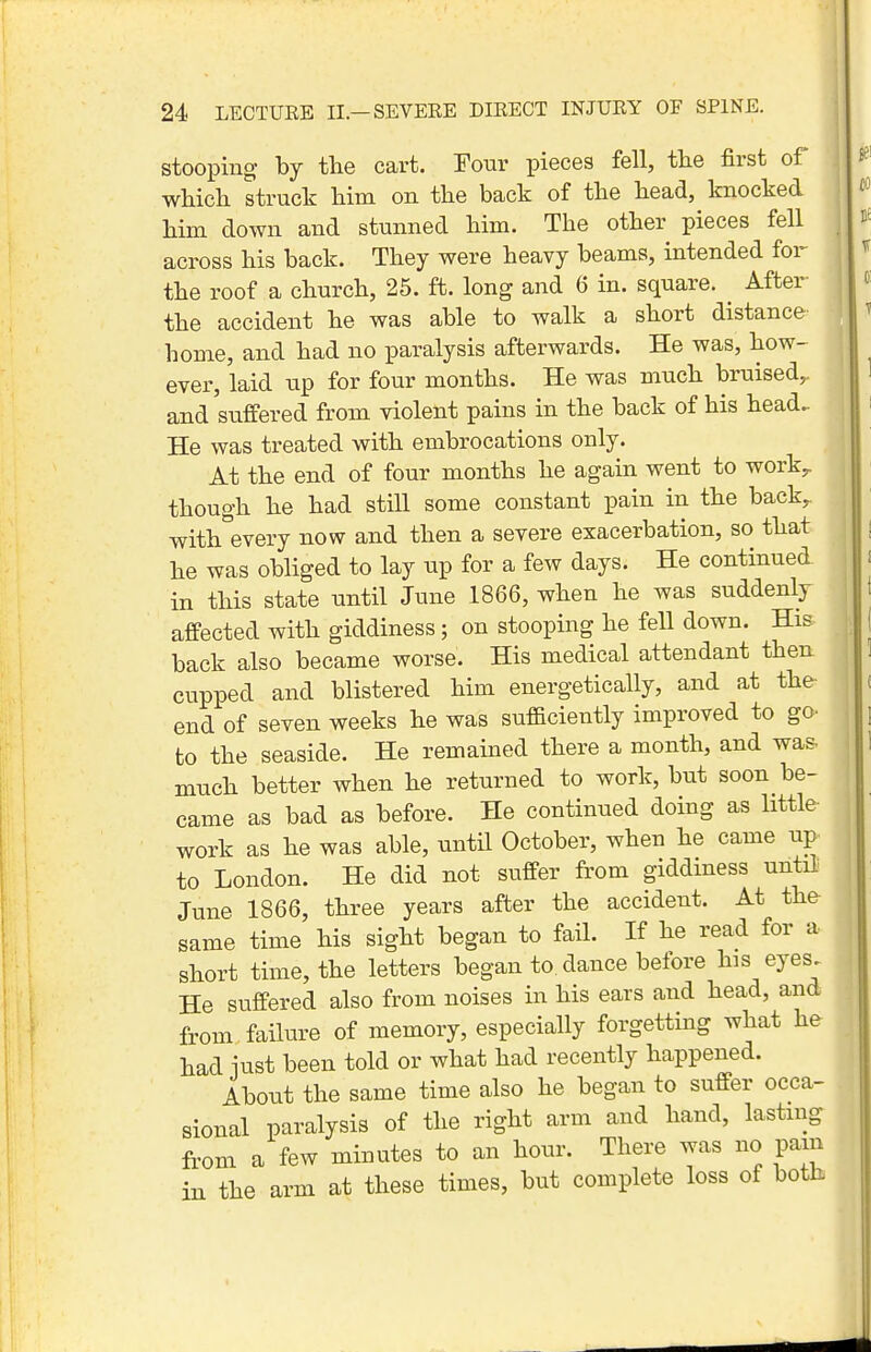 stooping by the cart. Tour pieces fell, tlie first of wliicli struck Mm on the back of the head, knocked him down and stunned him. The other pieces fell across his back. They were heavy beams, intended for the roof a church, 25. ft. long and 6 in. square. After- the accident he was able to walk a short distance home, and had no paralysis afterwards. He was, how- ever, laid up for four months. He was much bruised,, and suffered from violent pains in the back of his head- He was treated with embrocations only. At the end of four months he again went to work^ though he had still some constant pain in the back^ with every now and then a severe exacerbation, so that he was obliged to lay up for a few days. He continued in this state until June 1866, when he was suddenly affected with giddiness; on stooping he fell down. His- back also became worse. His medical attendant then cupped and blistered him energetically, and at the- end of seven weeks he was sufaciently improved to go- to the seaside. He remained there a month, and was- much better when he returned to work, but soon be- came as bad as before. He continued doing as little work as he was able, until October, when he came up to London. He did not suffer from giddiness until June 1866, three years after the accident. At the same time his sight began to fail. If he read for a short time, the letters began to dance before his eyes. He suffered also from noises in his ears and head, and from failure of memory, especially forgetting what he had iust been told or what had recently happened. About the same time also he began to suffer occa- sional paralysis of the right arm and hand, lasting fr^om a few minutes to an hour. There was no pain in the arm at these times, but complete loss of both