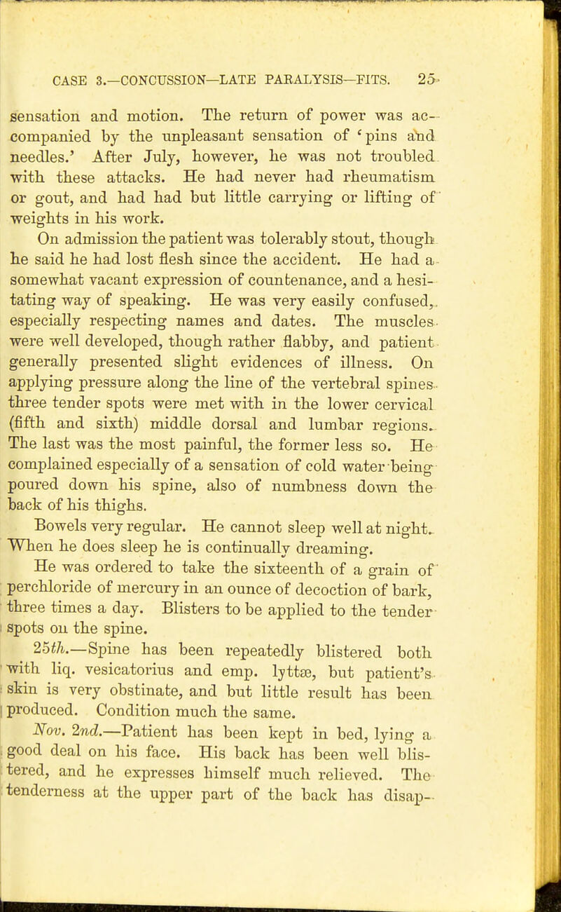 sensation and motion. The return of power was ac- companied by the unpleasant sensation of 'pins atad needles.' After July, however, he was not troubled with these attacks. He had never had rheumatism or gout, and had had but little carrying or lifting of weights in his work. On admission the patient was tolerably stout, though he said he had lost flesh since the accident. He had a somewhat vacant expression of countenance, and a hesi- tating way of speaking. He was very easily confused,, especially respecting names and dates. The muscles were well developed, though rather flabby, and patient generally presented slight evidences of illness. On applying pressure along the line of the vertebral spines three tender spots were met with in the lower cervical (fifth and sixth) middle dorsal and lumbar regions. The last was the most painful, the former less so. He complained especially of a sensation of cold water being poured down his spine, also of numbness dovra the back of his thighs. Bowels very regular. He cannot sleep well at night.. When he does sleep he is continuallv dreaming. He was ordered to take the sixteenth of a grain of perchloride of mercury in an ounce of decoction of bark, three times a day. Blisters to be applied to the tender I spots on the spine. 25^/i.—Spine has been repeatedly blistered both •■with liq. vesicatorius and emp. IjttfE, but patient's ■ skin is very obstinate, and but little result has been 1 produced. Condition much the same. Nov. 2nd.—Patient has been kept in bed, lying a good deal on his face. His back has been well blis- tered, and he expresses himself much relieved. The tenderness at the upper part of the back has disap-