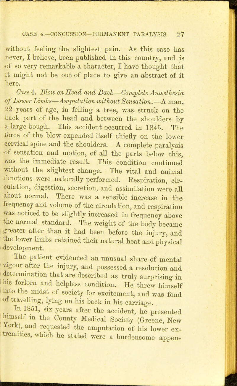 ■without feeling the slightest pain. As this case has never, I believe, been published in this countrj, and is of so very remarkable a chai'acter, I have thought that it might not be out of place to give an abstract of it here. Case 4. Blow on Head and Bach—Complete Ancesthesia of Lower Limbs—Amputation witliout Sensation.—A man, 22 years of age, in felling a tree, was struck on the back part of the head and between the shoulders by a large bough. This accident occurred in 1845. The force of the blow expended itself chiefly on the lower cervical spine and the shoulders. A complete paralysis of sensation and motion, of all the parts below this, was the immediate result. This condition continued without the slightest change. The vital and animal functions were naturally performed. Eespiration, cir- culation, digestion, secretion, and assimilation were all about normal. There was a sensible increase in the frequency and volume of the circulation, and respiration was noticed to be slightly increased in frequency above the normal standard. The weight of the body became greater after than it had been before the injury, and the lower limbs retained their natural heat and physical development. The patient evidenced an unusual share of mental vigour after the injury, and possessed a resolution and determination that are described as truly surprising in his forlorn and helpless condition. He threw himself into the midst of society for excitement, and was fond of travelling, lying on his back in his carriage. In 1851, six years after the accident, he presented himself m the County Medical Society (Greene, New lork), and requested the amputation of his lower ex- tremities, which he stated were a burdensome appen-