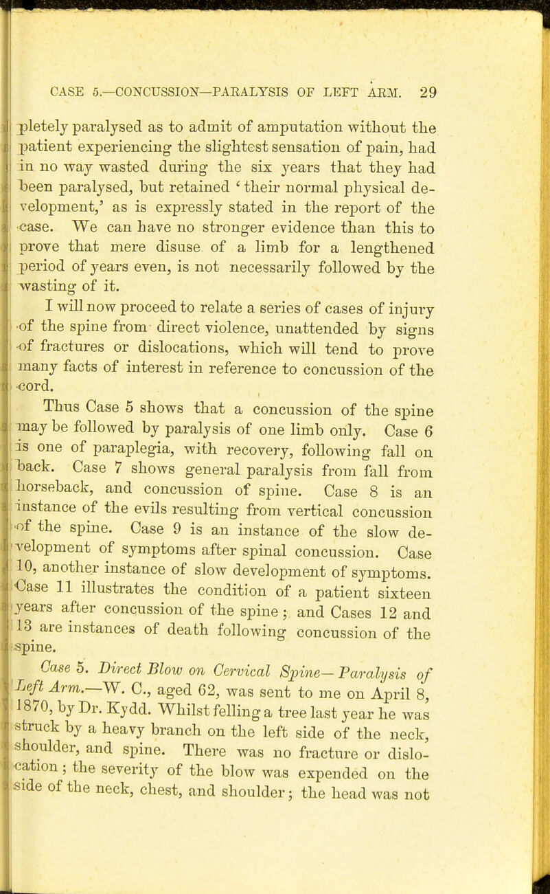 3pletely paralysed as to admit of amputation without the patient experiencing the slightest sensation of pain, had in no way wasted during the six years that they had iDeen paralysed, hut retained ' their normal physical de- velopment,' as is expressly stated in the report of the •case. We can have no stronger evidence than this to prove that mere disuse of a limb for a lengthened period of years even, is not necessarily followed by the wasting of it. I will now proceed to relate a series of cases of injury ■of the spine from direct violence, unattended by signs •of fractures or dislocations, which will tend to prove many facts of interest in reference to concussion of the ■cord. Thus Case 5 shows that a concussion of the spine may be followed by paralysis of one limb only. Case 6 is one of paraplegia, with recovery, following fall on Tsack. Case 7 shows general paralysis from fall from horseback, and concussion of spine. Case 8 is an instance of the evils resulting from vertical concussion •of the spine. Case 9 is an instance of the slow de- velopment of symptoms after spinal concussion. Case 10, another instance of slow development of symptoms. •Case 11 illustrates the condition of a patient sixteen years after concussion of the spine; and Cases 12 and 113 are instances of death following concussion of the •spine. Case 5. Direct Blow on Cervical 8pine~ Paralysis of Left Arm.~W. C, aged 62, was sent to me on April 8, 1870, by Dr. Eydd. Whilst felling a tree last year he was struck by a heavy branch on the left side of the neck, shoulder, and spine. There was no fracture or dislo- cation ; the severity of the blow was expended on the 'side of the neck, chest, and shoulder; the head was not