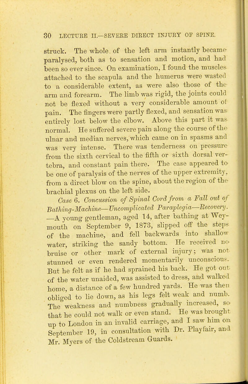 struck. The whole, of the left arm instantly hecame- paralysed, both as to sensation and motion, and had been so ever since. On examination, I found the muscles attached to the scapula and the humerus were wasted to a considerable extent, as were also those of the arm and forearm. The limb was rigid, the joints could not be flexed without a very considerable amount of pain. The fingers were partly flexed, and sensation was entirely lost below the elbow. Above this part it was normal. He suffered severe pain along the course of the ulnar and median nerves, which came on in spasms and was very intense. There was tenderness on pressure from the sixth cervical to the fifth or sixth dorsal ver- tebra, and constant pain there. The case appeared to be one of paralysis of the nerves of the upper extremity, from a direct blow on the spine, about the region of the brachial plexus on the left side. Case 6. Concussion of Spinal Cord from a Fall out of Bathing-Machine—Uncomplicated Paraplegia—Recovery. A young gentleman, aged 14, after bathing at Wey- mouth on September 9, 1873, slipped off the steps of the machine, and fell backwards into shallow water, striking the sandy bottom. He received no- bruise or other mark of external injury; was ^ not stunned or even rendered momentarily unconscious. But he felt as if he had sprained his back. He got out of the water unaided, was assisted to dress, and walked home, a distance of a few hundred yards. He was then obliged to lie down, as his legs felt weak and numb. The weakness and numbness gradually increased, so that he could not walk or even stand. He was brought up to London in an invalid carriage, and I saw him on September 19, in consultation with Dr. Playfair, and Mr. Myers of the Coldstream Guards.