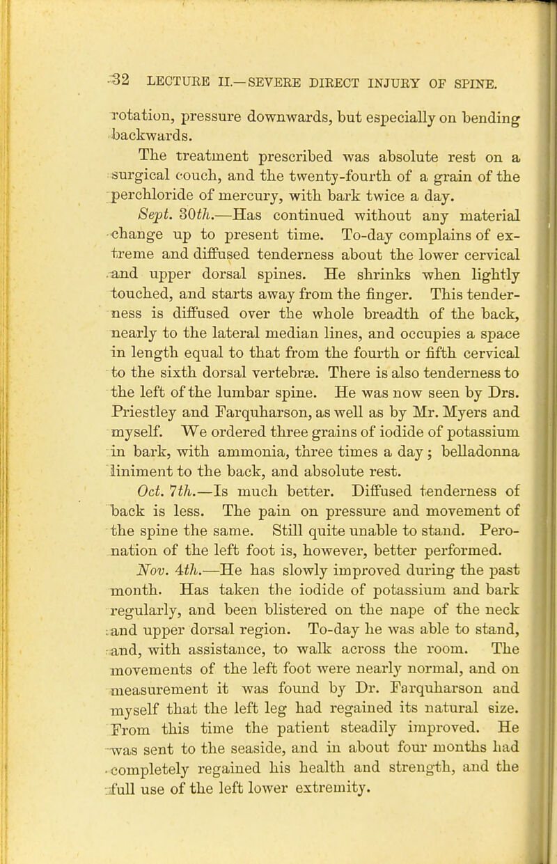 rotation, pressure downwards, but especially on bending backwards. Tbe treatment prescribed was absolute rest on a surgical couch, and tbe twenty-fourth of a grain of the perchloride of mercury, with bark twice a day. Sept. SOth.—Has continued without any material •change up to present time. To-day complains of ex- treme and diffused tenderness about the lower cervical .^nd upper dorsal spines. He shrinks when lightly touched, and starts away from the finger. This tender- ness is diffused over the whole breadth of the back, nearly to the lateral median lines, and occupies a space in length equal to that from the fourth or fifth cervical to the sixth dorsal vertebrae. There is also tenderness to the left of the lumbar spine. He was now seen by Drs. Priestley and Farquharson, as well as by Mr. Myers and myself. We ordered three grains of iodide of potassium in bark, with ammonia, three times a day ; belladonna liniment to the back, and absolute rest. Oct. 7th.—Is much better. Diffused tenderness of back is less. The pain on pressure and movement of the spine the same. Still quite unable to stand. Pero- jiation of the left foot is, however, better performed. Nov. 'ith.—He has slowly improved during the past month. Has taken the iodide of potassium and bark regularly, and been blistered on the nape of the neck :and upper dorsal region. To-day he was able to stand, rand, with assistance, to walk across the room. The movements of the left foot were nearlj-- normal, and on measurement it was found by Dr. Farquharson and myself that the left leg had regained its natural size. From this time the patient steadily improved. He -was sent to the seaside, and in about four months had • completely regained his health and strength, and the -jfull use of the left lower extremity.