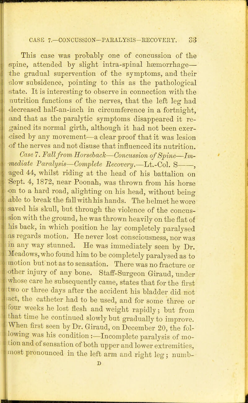 This case was probably one of concussion of the «pine, attended by slight intra-spinal hsemorrhage— -the gradual supervention of the symptoms, and their slow subsidence, pointing to this as the pathological .-state. It is interesting to observe in connection with the nutrition functions of the nerves, that the left leg had •decreased half-an-inch in circumference in a fortnight, find that as the paralytic symptoms disappeared it re- gained its normal girth, although it had not been exer- cised by any movement—a clear proof that it was lesion -of the nerves and not disuse that influenced its nutrition. Case 7. Fall from Horseback—Concussion of Spine—Im- mediate Paralysis—Complete Recovery.—Lt.-Col. S , aged 44, whilst riding at the head of his battalion on ■Sept. 4, 1872, near Poonah, was thrown from his horse •on to a hard road, alighting on his head, without being ^ble to break the fall with his hands. The h elmet he wore :aaved his skull, but through the violence of the concus- :sion with the ground, he was thrown heavily on the flat of his back, in which position he lay completely paralysed ; as regards motion. He never lost consciousness, nor was in any way stunned. He was immediately seen by Dr. Meadows, who found him to be completely paralysed as to motion but not as to sensation. There was no fracture or other injury of any bone. Staff-Surgeon Giraud, under whose care he subsequently came, states that for the first two or three days after the accident his bladder did not iact, the catheter had to be used, and for some three or four weeks he lost flesh and weight rapidly; but from that time he continued slowly but gradually to improve. When first seen by Dr. Giraud, on December 20, the fol- lowing was his condition:—Incomplete paralysis of mo- tion and of sensation of both upper and lower extremities, most pronounced in the left arm and right leg: numb- D