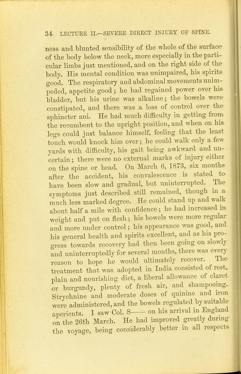 ness and blunted sensibility of the whole of tbe surface of tbe body below tbe neck, more especially in the parti- cular limbs just mentioned, and on tbe right side of the body. His mental condition was unimpaired, his spirits good. The respiratory and abdominal movements unim- peded, appetite good; he had regained power over his- bladder, but his urine was alkaline; the bowels were- constipated, and there was a loss of control over the- sphincter ani. He had much difaculty in getting from the recumbent to the upright position, and when on his- legs could just balance himself, feeling that the least touch would knock him over; he could walk only a few yards with difficulty, his gait being awkward and un- certain ; there were no external marks of injury either on the spine or head. On March 6, 1873, six months- after the accident, his convalescence is stated to have been slow and gradual, but uninterrupted. The symptoms just described still remained, though in a much less marked degree. He could stand tip and walk about half a mile with confidence ; he had increased in weight and put on flesh; his bowels were more regular and more under control; his appearance Avas good, and his general health and si)irits excellent, and as his pro- gress towards recovery had then been going on slowly and uninterruptedly for several months, there was every reason to hope he would ultimately recover. The treatment that was adopted in India consisted of rest, plain and nourishing diet, a liberal allowance of claret or burgundy, plenty of fresh air, and shampoomg. Strychnine and moderate doses of quinine and iron were administered, and the bowels regulated by suitable aperients. I saw Col. S on his arrival in England on the 26th March. He had improved greatly during the voyage, being considerably better in all respects
