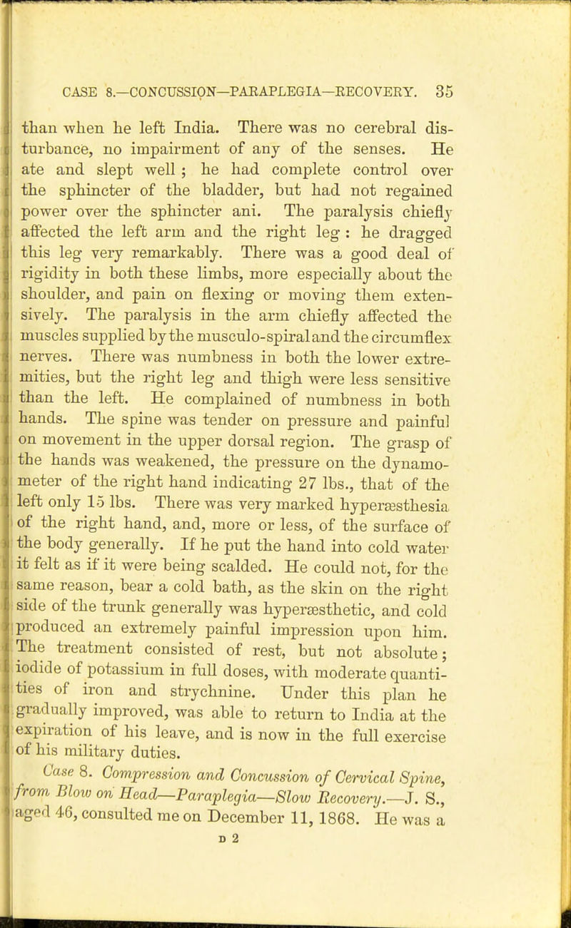 than when he left India. There was no cerebral dis- turbancie, no impairment of any of the senses. He ate and slept well; he had complete control over the sphincter of the bladder, but had not regained power over the sphincter ani. The paralysis chiefly affected the left arm and the right leg : he dragged this leg very remarkably. There was a good deal of i rigidity in both these limbs, more especially about the ; shoulder, and pain on flexing or moving them exten- sively. The paralysis in the arm chiefly affected the muscles supplied by the musculo-spiraland the circumflex nerves. There was numbness in both the lower extre- mities, but the right leg and thigh were less sensitive than the left. He complained of numbness in both hands. The spine was tender on pressure and painful on movement in the upper dorsal region. The grasp of the hands was weakened, the pressure on the dynamo- meter of the right hand indicating 27 lbs., that of the left only 15 lbs. There was very marked hypereesthesia of the right hand, and, more or less, of the surface of the body generally. If he put the hand into cold water it felt as if it were being scalded. He could not, for the same reason, bear a cold bath, as the skin on the right side of the trunk generally was hypersesthetic, and cold [produced an extremely painful impression upon him. The treatment consisted of rest, but not absolute; iodide of potassium in full doses, with moderate quanti- ties of iron and strychnine. Under this plan he .gradually improved, was able to return to India at the expiration of his leave, and is now in the full exercise of his military duties. Case 8. Compression and Concussion of Cervical Spine, 'from Bloio on Head—Paraplegia—Slow Recovery.—3. S., iaged 46, consulted me on December 11, 1868. He was a