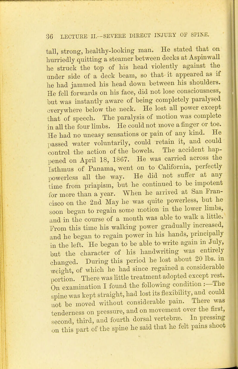 tall, strong, healthy-looking man. He stated that on hurriedly quitting a steamer between decks at Aspinwall he struck the top of his head violently against the under side of a deck beam, so that - it appeared as if he had jammed his head down between his shoulders. He fell forwards on his face, did not lose consciousness, but was instantly aware of being completely paralysed everywhere below the neck. He lost aU power except that of speech. The paralysis of motion was complete in all the four limbs. He could not move a finger or toe. He had no uneasy sensations or pain of any kind. He passed water voluntarily, could retain it, and could control the action of the bowels. The accident hap- pened on April 18, 1867. He was carried across the Isthmus of Panama, went on to California, perfectly powerless all the way. He did not sufiFer at any time from priapism, but he continued to be impotent for more than a year. When he arrived at San Fran- cisco on the 2nd May he was quite powerless, but he soon began to regain some motion in the lower limbs, and in the course of a month was able to walk a little. From this time his walking power gradually increased, and he began to regain power in his hands, principaUy in the left. He began to be able to write again in July, but the character of his handwriting was entirely changed. During this period he lost about 20 lbs. m weight, of which he had since regained a considerable portion. There was little treatment adopted except rest. On examination I found the foUowing condition :—The spine was kept straight, had lost its flexibility, and could not be moved without considerable pam. There was tenderness on pressure, and on movement over the first, second, third, and fourth dorsal vertebra. In pressmg on this part of the spine he said that he felt pams shoot