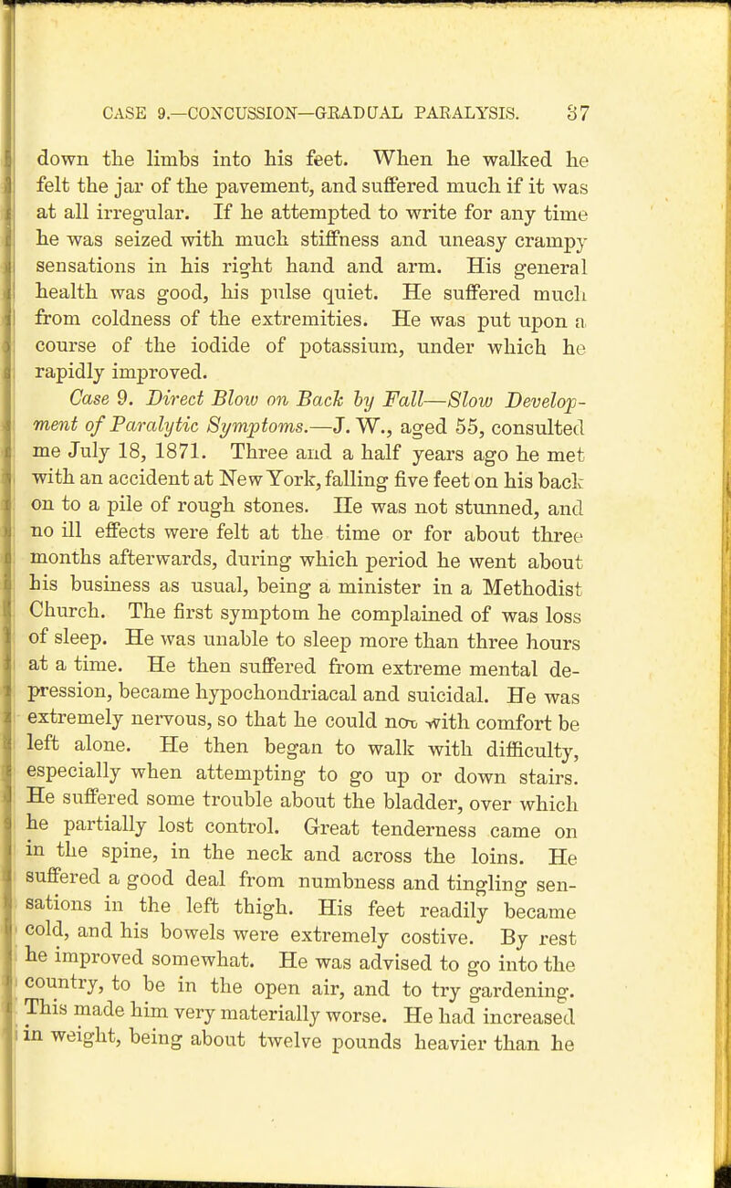 down the limbs into his feet. When he walked he felt the jar of the pavement, and suffered much if it was at all irregular. If he attempted to write for any time he was seized with much stiffness and uneasy crampy sensations in his right hand and arm. His general health was good, his pulse quiet. He suffered much from coldness of the extremities. He was put upon a course of the iodide of potassium, under which he rapidly improved. Case 9. Direct Bloiv on Bach hy Fall—Slow Develo;p- ment of Paralytic Symptoms.—J. W., aged 55, consulted me July 18, 1871. Three and a half years ago he met with an accident at New York, falling five feet on his back on to a pile of rough stones. He was not stunned, and no ill effects were felt at the time or for about three months afterwards, during which period he went about his business as usual, being a minister in a Methodist Church. The first symptom he complained of was loss of sleep. He was unable to sleep more than three hours at a time. He then suffered from extreme mental de- pression, became hypochondriacal and suicidal. He was extremely nervous, so that he could ncrt, with comfort be left alone. He then began to walk with difficulty, especially when attempting to go up or down stairs. He suffered some trouble about the bladder, over which he partially lost control. Great tenderness came on in the spine, in the neck and across the loins. He suffered a good deal from numbness and tingling sen- sations in the left thigh. His feet readily became cold, and his bowels were extremely costive. By rest he improved somewhat. He was advised to go into the country, to be in the open air, and to try gardening. This made him very materially worse. He had increased 1 in weight, being about twelve pounds heavier than he