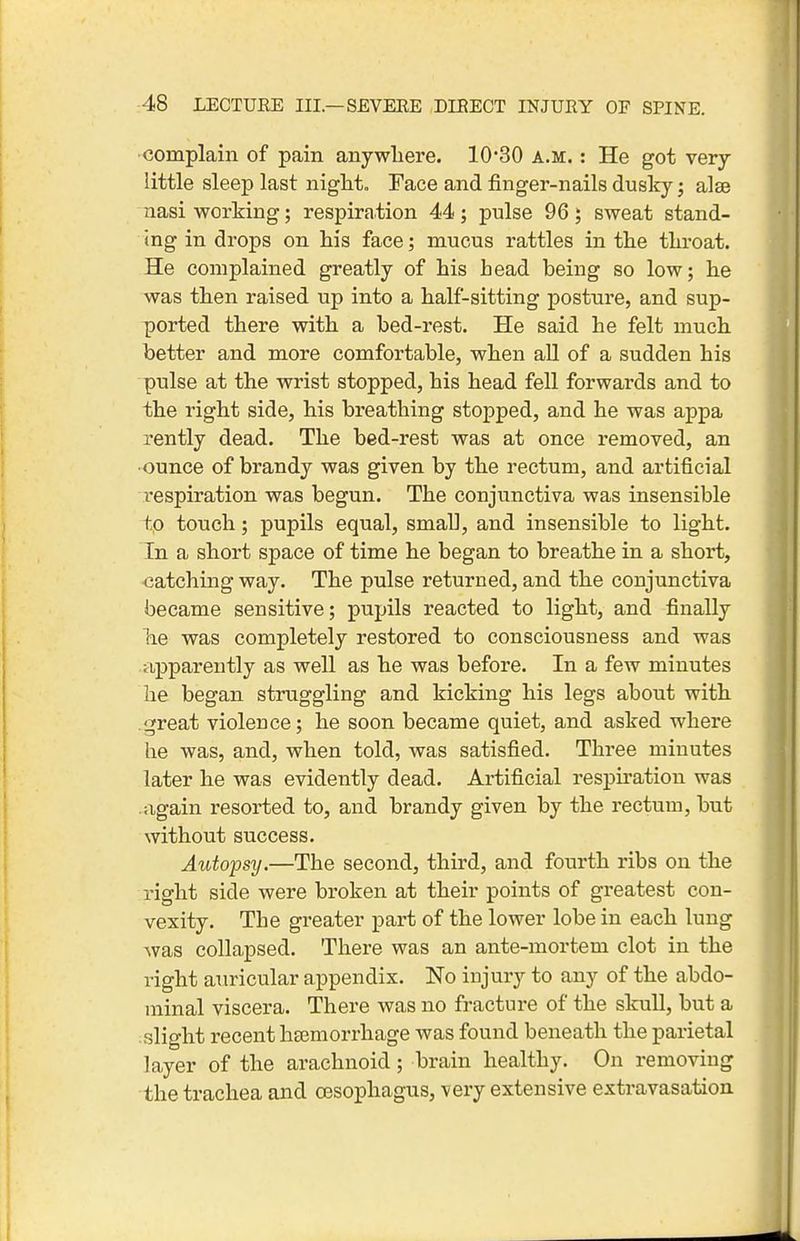 complain of pain anywhere. 10'30 a.m. : He got very- little sleep last niglit. Face and finger-nails duslcy; alse nasi working; respiration 44; pulse 96; sweat stand- ing in drops on his face; mucus rattles in the throat. He complained greatly of his head being so low; he was then raised up into a half-sitting posture, and sup- ported there with a bed-rest. He said he felt much better and more comfortable, when aU of a sudden his pulse at the wrist stopped, his head fell forwards and to the right side, his breathing stopped, and he was appa rently dead. The bed-rest was at once removed, an •ounce of brandy was given by the rectum, and artificial respiration was begun. The conjunctiva was insensible to touch; pupils equal, small, and insensible to light. In a short space of time he began to breathe in a short, -catching way. The pulse returned, and the conjunctiva became sensitive; pupils reacted to light, and finally he was completely restored to consciousness and was apparently as well as he was before. In a few minutes he began struggling and kicking his legs about with great violence; he soon became quiet, and asked where he was, and, when told, was satisfied. Three minutes later he was evidently dead. Artificial respiration was again resorted to, and brandy given by the rectum, but without success. Autopsy.—The second, third, and fourth ribs on the right side were broken at their points of greatest con- vexity. The greater part of the lower lobe in each lung Avas collapsed. There was an ante-mortem clot in the right auricular appendix. No injury to any of the abdo- minal viscera. There was no fracture of the skull, but a slight recent hsemorrhage was found beneath the parietal layer of the arachnoid ; brain healthy. On removing the trachea and oesophagus, -very extensive extravasation
