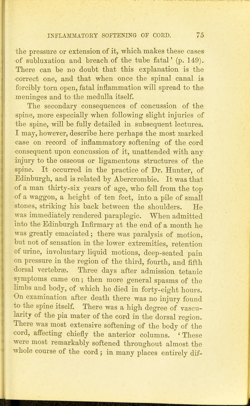 the pressure or extension of it, wMch. makes tliese cases •of suljluxation and breach of the tuhe fatal' (p. 149). There can be no doubt that this explanation is the correct one, and that when once the spinal canal is forcibly torn open, fatal inflammation will spread to the meninges and to the medulla itself. The secondary consequences of concussion of the spine, more especially when following slight injuries of the spine, will be fully detailed in subsequent lectures. I may, however, describe here perhaps the most marked case on record of inflammatory softening of the cord ■consequent upon concussion of it, unattended with any injury to the osseous or ligamentous structures of the spine. It occurred in the practice of Dr. Hunter, of Edinburgh, and is related by Abercrombie. It was that ■of a man thirty-six years of age, who fell from the top of a waggon, a height of ten feet, into a pile of small stones, striking his back between the shoulders. He was immediately rendered paraplegic. When admitted into the Edinburgh Infirmary at the end of a month he was greatly emaciated; there was paralysis of motion, but not of sensation in the lower extremities, retention of urine, involuntary liquid motions, deep-seated pain on pressure in the region of the third, fourth, and fifth dorsal vertebree. Three days after admission tetanic symptoms came on; then more general spasms of the limbs and body, of which he died in forty-eight hours. On examination after death there was no injury found -to the spine itself. There was a high degree of vascu- larity of the pia mater of the cord in the dorsal region. There Avas most extensive softening of the body of the cord, affecting chiefly the anterior columns. 'These were most remarkably softened throughout almost the whole course of the cord ; in many places entirely dif-