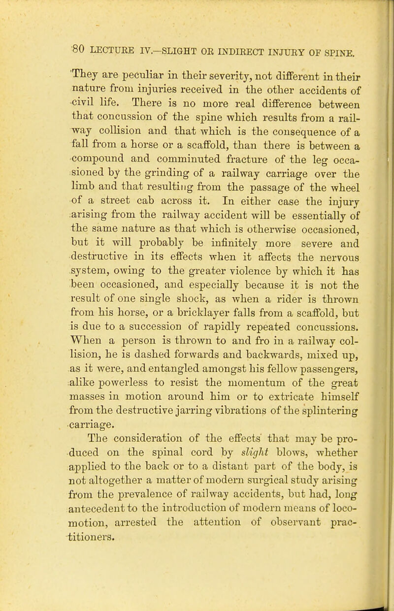 'They are peculiar in their severitj^, not difPerent in their nature from injuries received in the other accidents of ■civil life. There is no more real difference between that concussion of the spine which results from a rail- way collision and that which is the consequence of a fall from a horse or a scaffold, than there is between a compound and comminuted fracture of the leg occa- sioned by the grinding of a railway carriage over the limb and that resulting from the passage of the wheel of a street cab across it. In either case the injury arising from the railway accident will be essentially of the same nature as that which is otherwise occasioned, but it will probably be infinitely more severe and destructive in its effects when it affects the nervous system, owing to the greater violence by which it has been occasioned, and especially because it is not the result of one single shock, as when a rider is thrown from his horse, or a bricklayer falls from a scaffold, but is due to a succession of rapidly repeated concussions. When a person is thrown to and fro in a railway col- lision, he is dashed forwards and backwards, mixed up, as it were, and entangled amongst his fellow passengers, alike powerless to resist the momentum of the great masses in motion around him or to extricate himself from the destructive jarring vibrations of the splintering carriage. The consideration of the effects' that may be pro- duced on the spinal cord by slight blows, whether applied to the back or to a distant part of the body, is not altogether a matter of modern surgical study arising from the prevalence of railway accidents, but had, long antecedent to the introduction of modern means of loco- motion, arrested the attention of observant prac- titioners.