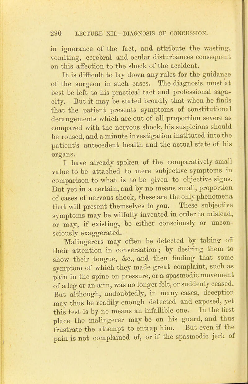 in ignorance of the fact, and attribute the wasting, vomiting, cerebral and ocular disturbances consequent on this affection to the shock of the accident. It is difficult to lay down any rules for the guidance of the surgeon in such cases. The diagnosis must at best be left to his practical tact and professional saga- city. But it may be stated broadly that when he finds that the patient presents symptoms of constitutional derangements which are out of all proportion severe as compared with the nervous shock, his suspicions should he roused, and a minute investigation instituted into the patient's antecedent health and the actual state of his organs. I have already spoken of the comparatively small vahie to be. attached to mere subjective symptoms in comparison to what is to be given to objective signs. But yet in a certain, and by no means small, proportion of cases of nervous shock, these are the only phenomena that will present themselves to you. These subjective symptoms may be wilfully invented in order to mislead, or may, if existing, be either consciously or uncon- sciously exaggerated. Malingerers may often be detected by taking off their attention in conversation; by desiring them to show their tongue, &c., and then finding that some symptom of which they made great complaint, such as pain in the spine on pressure, or a spasmodic movement of a leg or an arm, was no longer felt, or suddenly ceased. But although, undoubtedly, in many cases, deception may thus be readily enough detected and exposed, yet this test is by no means an infallible one. In the first jDlace the malingerer may be on his guard, and thus frustrate the attempt to entrap him. But even if the pain is not complained of, or if the spasmodic jerk of