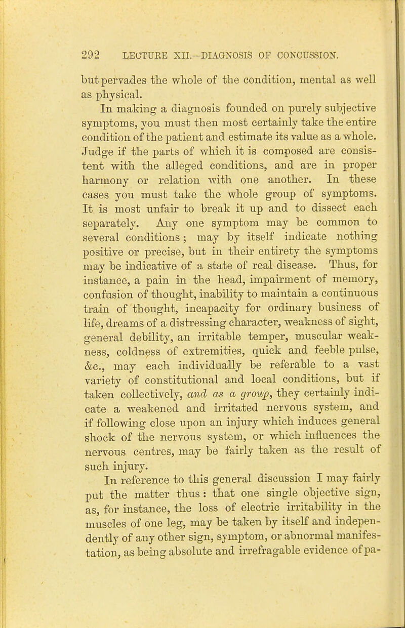 but pei'vades the whole of the condition, mental as well as physical. In making a diagnosis founded on purely subjective symptoms, you must then most certainly take the entire condition of the patient and estimate its value as a whole. Judge if the parts of which it is composed are consis- tent with the alleged conditions, and are in proper harmony or relation with one another. In these cases you must take the whole group of symptoms. It is most unfair to break it up and to dissect each separately. Any one symptom may be common to several conditions; may by itself indicate nothing positive or precise, but in their entirety the symptoms may be indicative of a state of real disease. Thus, for instance, a pain in the head, impairment of memory, confusion of thought, inability to maintain a continnous train of thought, incapacity for ordinary business of life, dreams of a distressing character, weakness of sight, general debility, an irritable temper, muscular weak- ness, coldness of extremities, quick and feeble pulse, &c., may each individually be referable to a vast variety of constitutional and local conditions, but if taken collectively, and as a group, they certainly indi- cate a weakened and irritated nervous system, and if following close upon an injury which induces general shock of the nervous system, or which influences the nervous centres, may be fairly taken as the result of such injury. In reference to this general discussion I may fairly put the matter thus : that one single objective sign, as, for instance, the loss of electric irritability in the muscles of one leg, may be taken by itself and indepen- dently of any other sign, symptom, or abnormal manifes- tation, as being absolute and irrefragable evidence of pa-