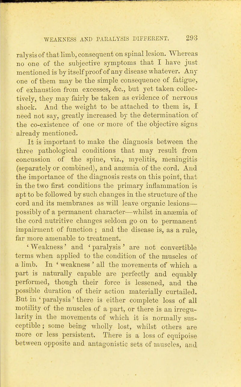 ralysis of that limb, consequent on spinal lesion. Whereas no one of the subjective symptoms that I have just mentioned is by itself proof of any disease whatever. Any one of them may be the simple consequence of fatig-ue, of exhaustion from excesses, &c., but yet taken collec- tively, they may fairly be taken as evidence of nervous shock. And the weight to be attached to them is, I need not say, greatly increased by the determination of the co-existence of one or more of the objective signs already mentioned. It is important to make the diagnosis between the three pathological conditions that may result from concussion of the spine, viz., myelitis, meningitis (sepai'ately or combined), and angemia of the cord. And the importance of the diagnosis rests on this point, that in the two first conditions the primary inflammation is apt to be followed by such changes in the structure of the cord and its membranes as will leave organic lesions— possibly of a permanent character—whilst in anaemia of the cord nutritive changes seldom go on to permanent impairment of function ; and the disease is, as a rule, far more amenable to treatment. ' Weakness' and ' paralysis ' are not convertible terms when applied to the condition of the muscles of a limb. In ' weakness ' all the movements of which a part is naturally capable are perfectly and equably performed, though their force is lessened, and the possible duration of their action materially curtailed. But in ' paralysis' there is either complete loss of all motility of the muscles of a part, or there is an irregu- larity in the movements of which it is normally sus- ceptible; some being wholly lost, whilst others are more or less persistent. There is a loss of equipoise between opposite and antagonistic sets of muscles, and