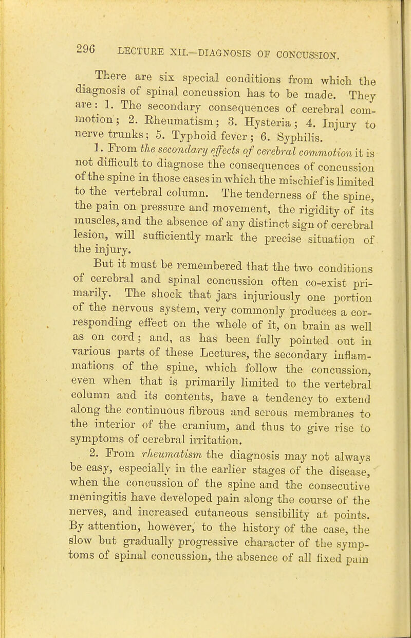 There are six special conditions from which the diagnosis of sjoinal concussion has to be made. They are: 1. The secondary consequences of cerebral com- motion; 2. Rheumatism; 3. Hysteria; 4. Injury to nerve trunks; 5. Typhoid fever; 6. Syphilis. 1 . From the secondary effects of cerebral commotion it is not difficult to diagnose the consequences of concussion of the spine in those cases in which the mischief is limited to the ^ vertebral column. The tenderness of the spine, the pain on pressure and movement, the rigidity of its muscles, and the absence of any distinct sign of cerebral lesion, will sufficiently mark the precise situation of. the injury. But it must be remembered that the two conditions of cerebral and spinal concussion often co-exist pri- marily. The shock that jars injuriously one portion of the nervous system, very commonly produces a cor- responding effect on the whole of it, on brain as well as on cord; and, as has been fully pointed out in various parts of these Lectures, the secondary inflam- mations of the spine, which follow the concussion, even when that is primarily limited to the vertebral column and its contents, have a tendency to extend along the continuous fibrous and serous membranes to the interior of the cranium, and thus to give rise to sym.ptoms of cerebral irritation. 2. From rheumatism the diagnosis may not always be easy, especially in the earlier stages of the disease, when the concussion of the spine and the consecutive meningitis have developed pain along the course of the nerves, and increased cutaneous sensibility at points. By attention, however, to the history of the case, the slow but gradually progressive character of the symp- toms of spinal concussion, the absence of all fixed pam