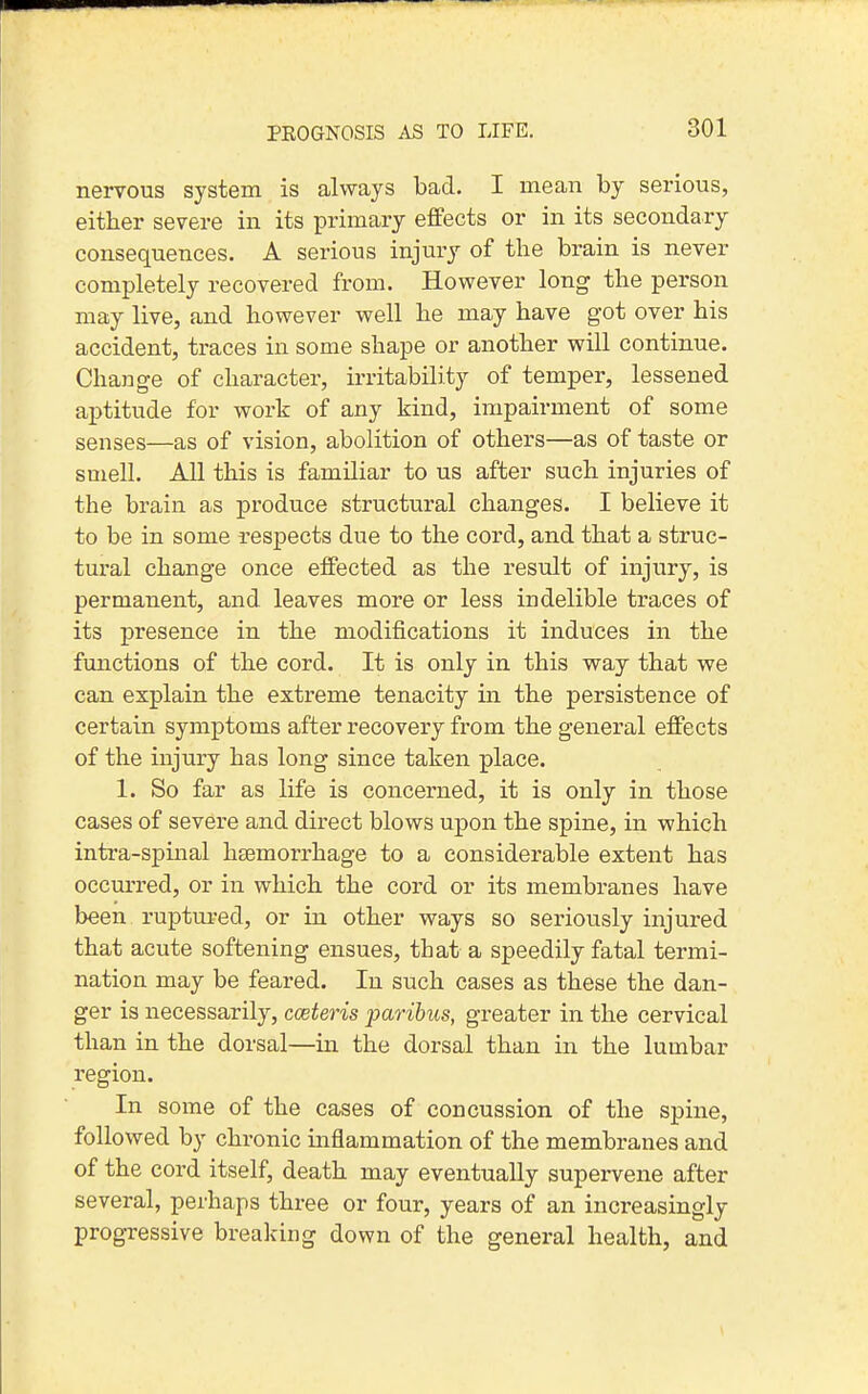 nervous system is always bad. I mean by serious, either severe in its primary effects or in its secondary consequences. A serious injury of the brain is never completely recovered from. However long the person may live, and however well he may have got over his accident, traces in some shape or another will continue. Change of character, irritability of temper, lessened aptitude for work of any kind, impairment of some senses—as of vision, abolition of others—as of taste or smell. All this is familiar to us after such injuries of the brain as produce structural changes. I believe it to be in some respects due to the cord, and that a struc- tural change once effected as the result of injury, is permanent, and leaves more or less indelible traces of its presence in the modifications it induces in the functions of the cord. It is only in this way that we can explain the extreme tenacity in the persistence of certain symptoms after recovery from the general effects of the injury has long since taken place. 1. So far as life is concerned, it is only in those cases of severe and direct blows upon the spine, in which intra-spinal haemorrhage to a considerable extent has occurred, or in which the cord or its membranes have been ruptm-ed, or in other ways so seriously injured that acute softening ensues, that a speedily fatal termi- nation may be feared. In such cases as these the dan- ger is necessarily, cceteris paribus, greater in the cervical than in the dorsal—in the dorsal than in the lumbar region. In some of the cases of concussion of the spine, followed by chronic inflammation of the membranes and of the cord itself, death may eventually supervene after several, perhaps three or four, years of an increasingly progressive breaking down of the general health, and \