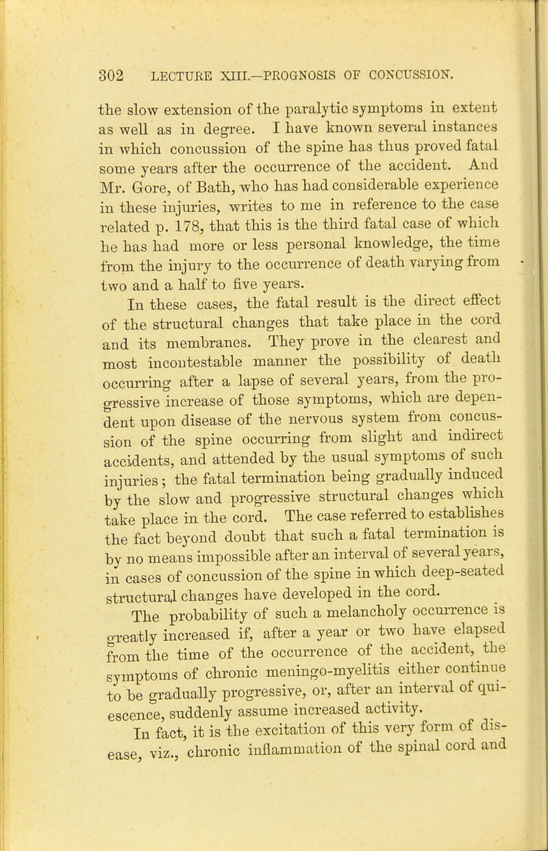 the slow extension of the paralytic symptoms in extent as well as in degree. I have known several instances in which concussion of the spine has thus proved fatal some years after the occurrence of the accident. And Mr. Gore, of Bath, who has had considerable experience in these injuries, writes to me in reference to the case related p. 178, that this is the third fatal case of which he has had more or less personal knowledge, the time from the injury to the occurrence of death varying from two and a half to five years. In these cases, the fatal result is the direct effect of the structural changes that take place in the cord and its membranes. They prove in the clearest and most incontestable manner the possibility of death occurring after a lapse of several years, from the pro- gressive increase of those symptoms, which are depen- dent upon disease of the nervous system from concus- sion of the spine occurring from slight and indirect accidents, and attended by the usual symptoms of such injuries; the fatal termination being gradually induced by the slow and progressive structural changes which take place in the cord. The case referred to establishes the fact beyond doubt that such a fatal termination is by no means impossible after an interval of several years, in cases of concussion of the spine in which deep-seated structural changes have developed in the cord. The probability of such a melancholy occui-rence is greatly increased if, after a year or two have elapsed from the time of the occurrence of the accident, the symptoms of chronic meningo-myelitis either continue to be gradually progressive, or, after an interval of qui- escence, suddenly assume increased activity. In fact, it is the excitation of this very form of dis- ease viz., chronic infiammation of the spinal cord and