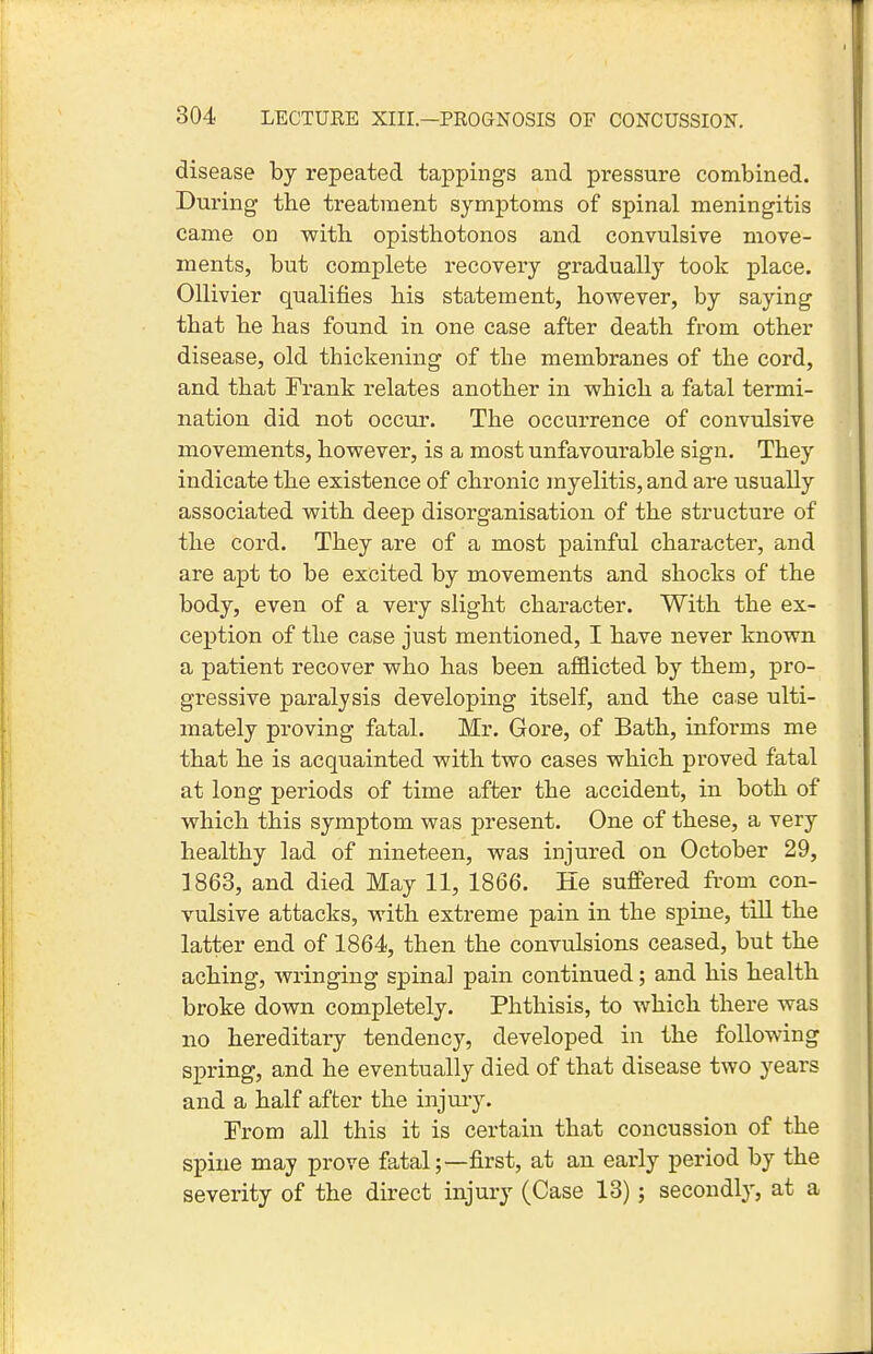 disease by repeated tappings and pressure combined. During tbe treatment symptoms of spinal meningitis came on with, opisthotonos and convulsive move- ments, but complete recovery gradually took place. OUivier qualifies his statement, however, by saying that he has found in one case after death from other disease, old thickening of the membranes of the cord, and that Frank relates another in which a fatal termi- nation did not occur. The occurrence of convulsive movements, however, is a most unfavourable sign. They indicate the existence of chronic myelitis, and are usually associated with deep disorganisation of the structure of the cord. They are of a most painful character, and are apt to be excited by movements and shocks of the body, even of a very slight character. With the ex- ception of the case just mentioned, I have never known a patient recover who has been afflicted by them, pro- gressive paralysis developing itself, and the case ulti- mately proving fatal. Mr. Gore, of Bath, informs me that he is acquainted with two cases which proved fatal at long periods of time after the accident, in both of which this symptom was present. One of these, a very healthy lad of nineteen, was injured on October 29, ]863, and died May 11, 1866. He suffered from con- vulsive attacks, with extreme pain in the spine, till the latter end of 1864, then the convulsions ceased, but the aching, wringing spinal pain continued; and his health broke down completely. Phthisis, to which there was no hereditary tendency, developed in the following spring, and he eventually died of that disease two years and a half after the injury. Erom all this it is certain that concussion of the spine may prove fatal;—first, at an early period by the severity of the direct injury (Case 13); secondl}', at a