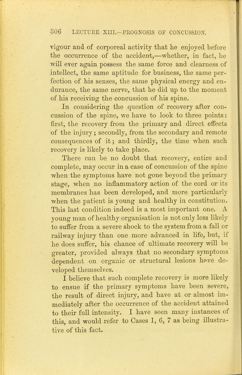 vigour and of corporeal activity that he enjoyed before the occurrence of the accident,—whether, in fact, he will ever again possess the same force and clearness of intellect, the same aptitude for business, the same per- fection of his senses, the same physical energy and en- durance, the same nerve, that he did up to the moment of his receiving the concussion of his spine. In considering the question of recovery after con- cussion of the spine, we have to look to three points: first, the recovery from the primary and direct effects of the injury; secondly, from the secondary and remote consequences of it; and thirdly, the time when such recovery is likely to take place. There can be no doubt that recovery, entire and complete, may occur in a case of concussion of the spine when the symptoms have not gone beyond the primary stage, when no inflammatory action of the cord or its membranes has been developed, and more particularly when the patient is young and healthy in constitution. This last condition indeed is a most important one. A young man of healthy organisation is not only less likely to suffer from a severe shock to the system from a fall or railway injury than one more advanced in life, but, if he does suffer, his chance of ultimate recovery vdll be greater, provided always that no secondary symptoms dependent on organic or structural lesions hf ve de- veloped themselves. I believe that such complete recovery is more likely to ensue if the primary symptoms have been severe, the result of direct injury, and have at or almost im- mediately after the occurrence of the accident attained to their full intensity. I have seen many instances of this, and would refer to Cases 1, 6, 7 as being illustra- tive of this fact.