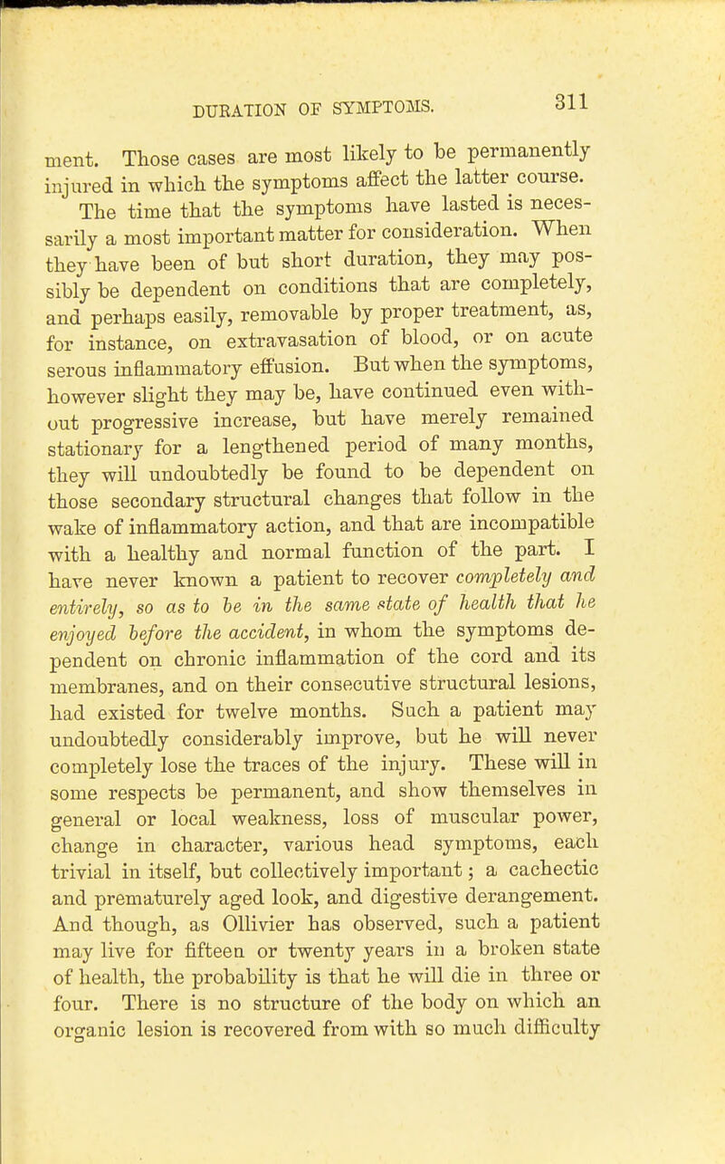 DURATION OF SYMPTOMS. ment. Those cases are most likely to be permanently injm-ed in which the symptoms affect the latter course. The time that the symptoms have lasted is neces- sarily a most important matter for consideration. When they have been of but short duration, they may pos- sibly be dependent on conditions that are completely, and perhaps easily, removable by proper treatment, as, for instance, on extravasation of blood, or on acute serous inflammatory effusion. But when the symptoms, however slight they may be, have continued even with- out progressive increase, but have merely remained stationary for a lengthened period of many months, they will undoubtedly be found to be dependent on those secondary structural changes that follow in the wake of inflammatory action, and that are incompatible with a healthy and normal function of the part. I have never known a patient to recover completehj and entirehj, so as to he in the same atate of health that he enjoyed before the accident, in whom the symptoms de- pendent on chronic inflammation of the cord and its membranes, and on their consecutive structural lesions, had existed for twelve months. Such a patient may undoubtedly considerably improve, but he wiU never completely lose the traces of the injury. These will in some respects be permanent, and show themselves in general or local weakness, loss of muscular power, change in character, various head symptoms, each trivial in itself, but collectively important; a cachectic and prematurely aged look, and digestive derangement. And though, as OUivier has observed, such a patient may live for fifteen or twenty years in a broken state of health, the probability is that he will die in three or four. There is no structure of the body on which an organic lesion is recovered from with so much difficulty