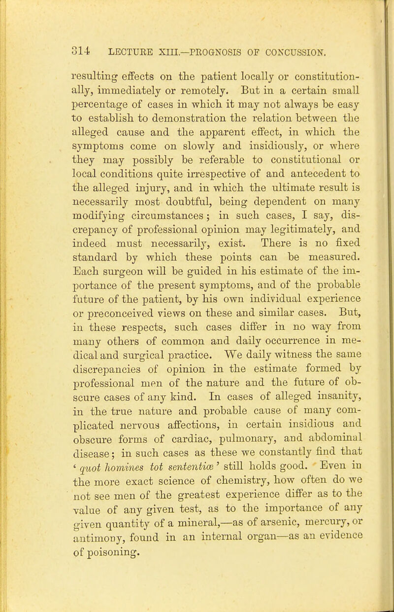 resulting effects on the patient locally or constitution- ally, immediately or remotely. But in a certain small percentage of cases in which it may not always be easy to establish to demonstration the relation between the alleged cause and the apparent effect, in which the symptoms come on slowly and insidiously, or where they may possibly be referable to constitutional or local conditions quite irrespective of and antecedent to the alleged injury, and in which the ultimate result is necessarily most doubtful, being dependent on many modifying circumstances ; in such cases, I say, dis- crepancy of professional opinion may legitimately, and indeed must necessarily, exist. There is no fixed standard by which these points can be measured. Each surgeon will be guided in his estimate of the im- portance of the present symptoms, and of the probable future of the patient, by his own individual experience or preconceived views on these and similar cases. But, in these respects, such cases differ in no way from many others of common and daily occurrence in me- dical and surgical practice. We daily witness the same discrepancies of opinion in the estimate formed by professional men of the nature and the future of ob- scure cases of any kind. In cases of alleged insanity, in the true nature and probable cause of many com- plicated nervous affections, in certain insidious and obscure forms of cardiac, pulmonary, and abdominal disease; in such cases as these we constantly find that ' quot homines tot sententice' still holds good. Even in the more exact science of chemistry, how often do we not see men of the greatest experience differ as to the value of any given test, as to the importance of any given quantity of a mineral,—as of arsenic, mercury, or antimony, found in an internal organ—as an evidence of poisoning.