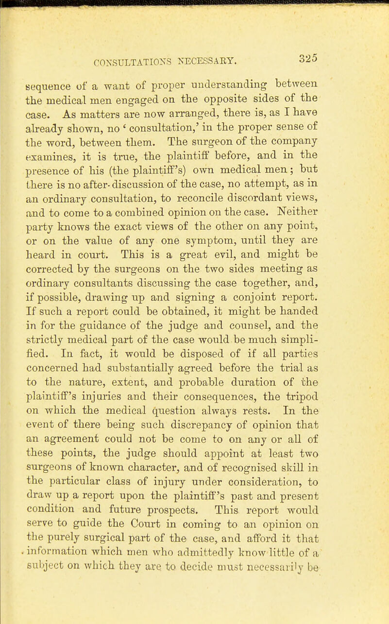 CONSULTATIONS NECESSARY. Bequence of a want of proper understanding between the medical men engaged on the opposite sides of the case. As matters are now arranged, there is, as I have already shown, no ' consultation,' in the proper sense of the word, between them. The surgeon of the company examines, it is true, the plaintiff before, and in the presence of his (the plaintiff's) own medical men; but there is no after- discussion of the case, no attempt, as in an ordinary consultation, to reconcile discordant views, and to come to a combined opinion on the case. Neither party knows the exact views of the other on any point, or on the value of any one symptom, until they are heard in court. This is a great evil, and might be corrected by the surgeons on the two sides meeting as ordinary consultants discussing the case together, and, if possible, drawing up and signing a conjoint report. If such a report could be obtained, it might be handed in for the guidance of the judge and counsel, and the strictly medical part of the case would be much simpli- fied. In fact, it would be disposed of if all parties concerned had substantially agreed before the trial as to the nature, extent, and probable duration of the plaintiff's injuries and their consequences, the tripod on which the medical question always rests. In the event of there being such discrepancy of opinion that an agreement could not be come to on any or all of these points, the judge should appoint at least two surgeons of known chara,cter, and of recognised skill in the particular class of injury under consideration, to draw up a report upon the plaintiff's past and present condition and future prospects. This report would serve to guide the Court in coming to an opinion on the purely surgical part of the case, and afford it that . information which men who admittedly know little of a subject on which they are to decide must necessarily be