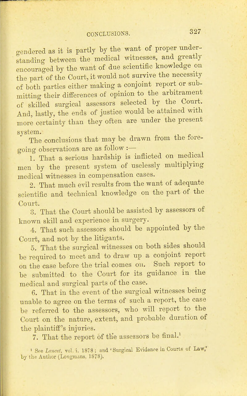 CONCLUSIONS. cendered as it is partly by the want of proper under- standing between the medical witnesses, and greatly encouraged by the want of due scientific knowledge on the part of the Court, it wonld not survive the necessity of both parties either making a conjoint report or sub- mitting their differences of opinion to the arbitrament of skiUed surgical assessors selected by the Court. And, lastly, the ends of justice would be attained with more certainty than they often are nnder the present system. The conclusions that may be drawn from the xore- going observations are as follow :— 1. That a serious hardship is inflicted on medical men by the present system of uselessly multiplying medical witnesses in compensation cases. 2. That much evil results from the want of adequate scientific and technical knowledge on the part of the Court. 3. That the Court should be assisted by assessors of known skill and experience in surgery. 4. That such assessors should be appointed by the Court, and not by the litigants. 5. That the surgical witnesses on both sides should be required to meet and to draw up a conjoint report on the case before the trial comes ou. Such report to be submitted to the Court for its guidance in the medical and surgical parts of the case. 6. That in the event of the surgical witnesses being unable to agree on the terms of such a report, the case be referred to the assessors, who will report to the Court on the nature, extent, and probable duration of the plaintiff's injuries. 7. That the report of the assessors be final.' • Soe Luncet, vol. i. 1878 ; and 'Surgical Evidence in Courts of Law,' by the Axithor (Longmans, 1878),