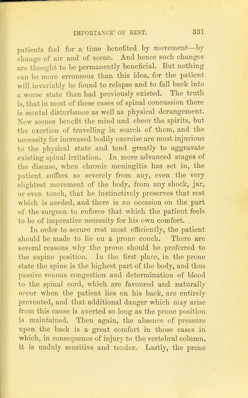 patients feel for a time benefited by movement—by change of air and of scene. And hence such changes are thought to be permanently beneficial. But nothing can be more erroneous than this idea, for the patient will invariably be found to relapse and to fall back into a worse state than had previously existed. The truth is, that in most of these cases of spinal concussion there is mental disturbance as well as physical derangement. New scenes benefit the mind and cheer the spirits, but the exertion of travelling in search of them, and the necessity for increased bodily exercise are most injurious to the physical state and tend greatly to aggravate existing spinal irritation. In more advanced stages of the disease, when chronic meningitis has set in, the patient suffers so severely from any, even the very slightest movement of the body, from any shock, jar, or even touch, that he instinctively preserves that rest which is needed, and there is no occasion on the part of the surgeon to enforce that which the patient feels to be of imperative necessity for his own comfort. In order to secure rest most efficiently, the patient should be made to lie on a prone couch. There are several reasons why the prone should be preferred to the supine position. In the first place, in the prone state the spine is the highest part of the body, and thus passive venous congestion and determination of blood to the spinal cord, which are favoured and naturally occur when the patient lies on his back, are entirely prevented, and that additional danger which may arise from this cause is averted so long as the prone position is maintained. Then again, the absence of pressure upon the back is a great comfort in those cases in which, in consequence of injury to the vertebral column, it is unduly sensitive and tender. Lastly, the prone