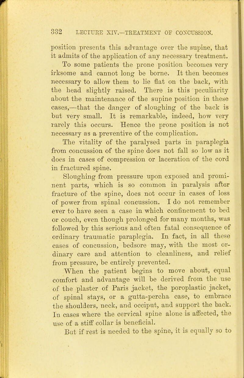 position presents this advantage over tlie supine, that it admits of the application of any necessary treatment. To some patients the prone position becomes very irksome and cannot long be borne. It then becomes necessary to allow them to lie flat on the back, with the head slightly raised. There is this peculiarity about the maintenance of the supine position in these cases,—that the danger of sloughing of the back is but very small. It is remarkable, indeed, how very rarely this occurs. Hence the prone position is not necessary as a preventive of the complication. The vitality of the paralysed parts in paraplegia from concussion of the spine does not fall so low as it does in cases of compression or laceration of the cord in fractured spine. Sloughing from pressure upon exposed and promi- nent parts, which is so common in paralysis after fracture of the spine, does not occur in cases of loss of power from spinal concussion. I do not remember ever to have seen a case in which confinement to bed or couch, even though prolonged for many months, was followed by this serious and often fatal consequence of ordinary traumatic paraplegia. In fact, in all these cases of concussion, bedsore may, with the most or- dinary care and attention to cleanliness, and relief from pressui-e, be entirely prevented. When the patient begins to move about, equal comfort and advantage will be derived from the use of the plaster of Paris jacket, the poroplastic jacket, of spinal stays, or a gutta-percha case, to embrace the shoulders, neck, and occiput, and support the back. In cases where the cervical spine alone is affected, the use of a stiff collar is beneficial. But if rest is needed to the spine, it is equally so to