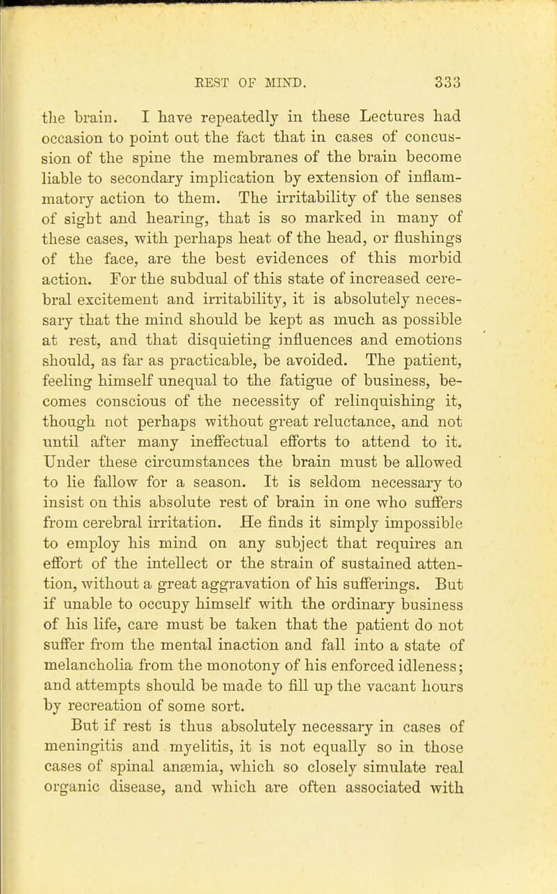 the brain. I have repeatedly in these Lectures had occasion to point out the fact that in cases of concus- sion of the spine the membranes of the brain become liable to secondary implication by extension of inflam- matory action to them. The irritability of the senses of sight and hearing, that is so marked in many of these cases, with perhaps heat of the head, or flushings of the face, are the best evidences of this morbid action. For the subdual of this state of increased cere- bral excitement and irritability, it is absolutely neces-^ sary that the mind should be kept as much as possible at rest, and that disquieting influences and emotions should, as far as practicable, be avoided. The patient, feeling himself unequal to the fatigue of business, be- comes conscious of the necessity of relinquishing it, though not perhaps without great reluctance, and not until after many ineffectual efforts to attend to it. Under these circumstances the brain must be allowed to lie fallow for a season. It is seldom necessary to insist on this absolute rest of brain in one who suffers from cerebral irritation. He finds it simply impossible to employ his mind on any subject that requires an effort of the intellect or the strain of sustained atten- tion, without a great aggravation of his sufferings. But if unable to occupy himself with the ordinary business of his life, care must be taken that the patient do not suffer from the mental inaction and fall into a state of melancholia from the monotony of his enforced idleness; and attempts should be made to fill up the vacant hours by recreation of some sort. But if rest is thus absolutely necessary in cases of meningitis and myelitis, it is not equally so in those cases of spinal aneemia, which so closely simulate real organic disease, and which are often associated with